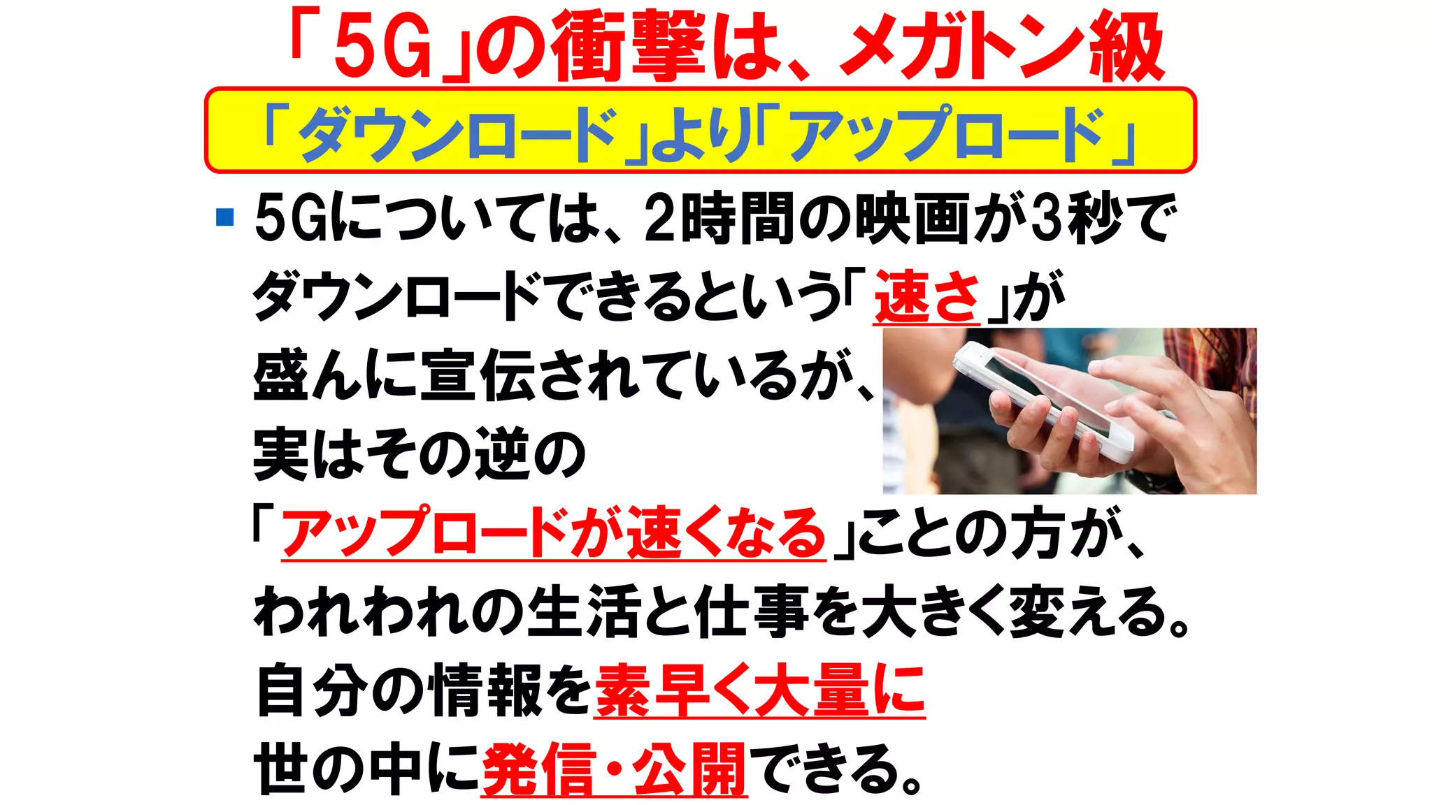 ▪ 5Gについては、2時間の映画が3秒で
ダウンロードできるという「速さ」が
盛んに宣伝されているが、
実はその逆の
「アップロードが速くなる」ことの方が、
われわれの生活と仕事を大きく変える。
自分の情報を素早く大量に
世の中に発信・公開できる。
「ダウンロード」より「アップロード」
「5G」の衝撃は、メガトン級
 