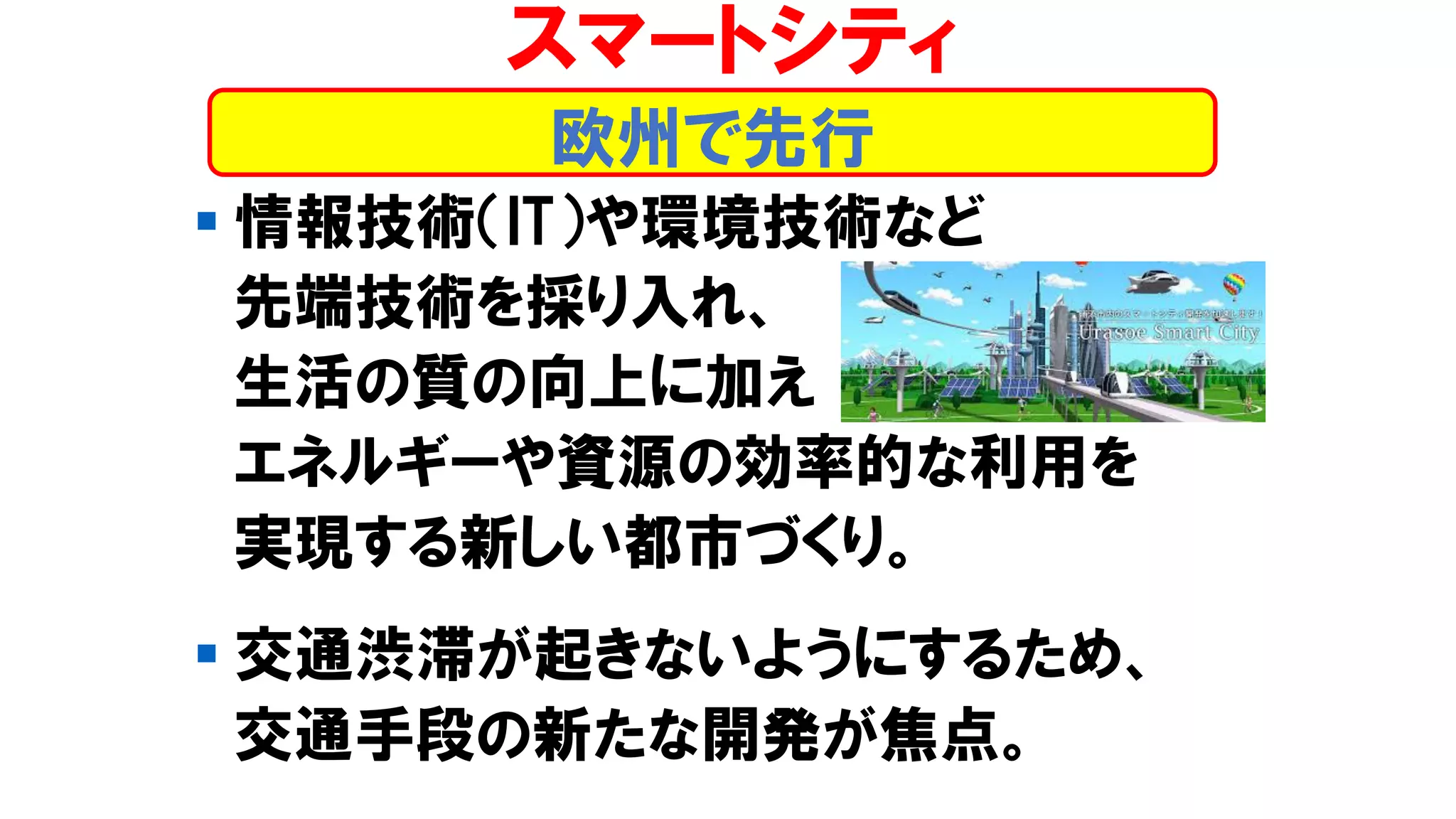 ▪ 情報技術（IT）や環境技術など
先端技術を採り入れ、
生活の質の向上に加え
エネルギーや資源の効率的な利用を
実現する新しい都市づくり。
▪ 交通渋滞が起きないようにするため、
交通手段の新たな開発が焦点。
スマートシティ
欧州で先行
 