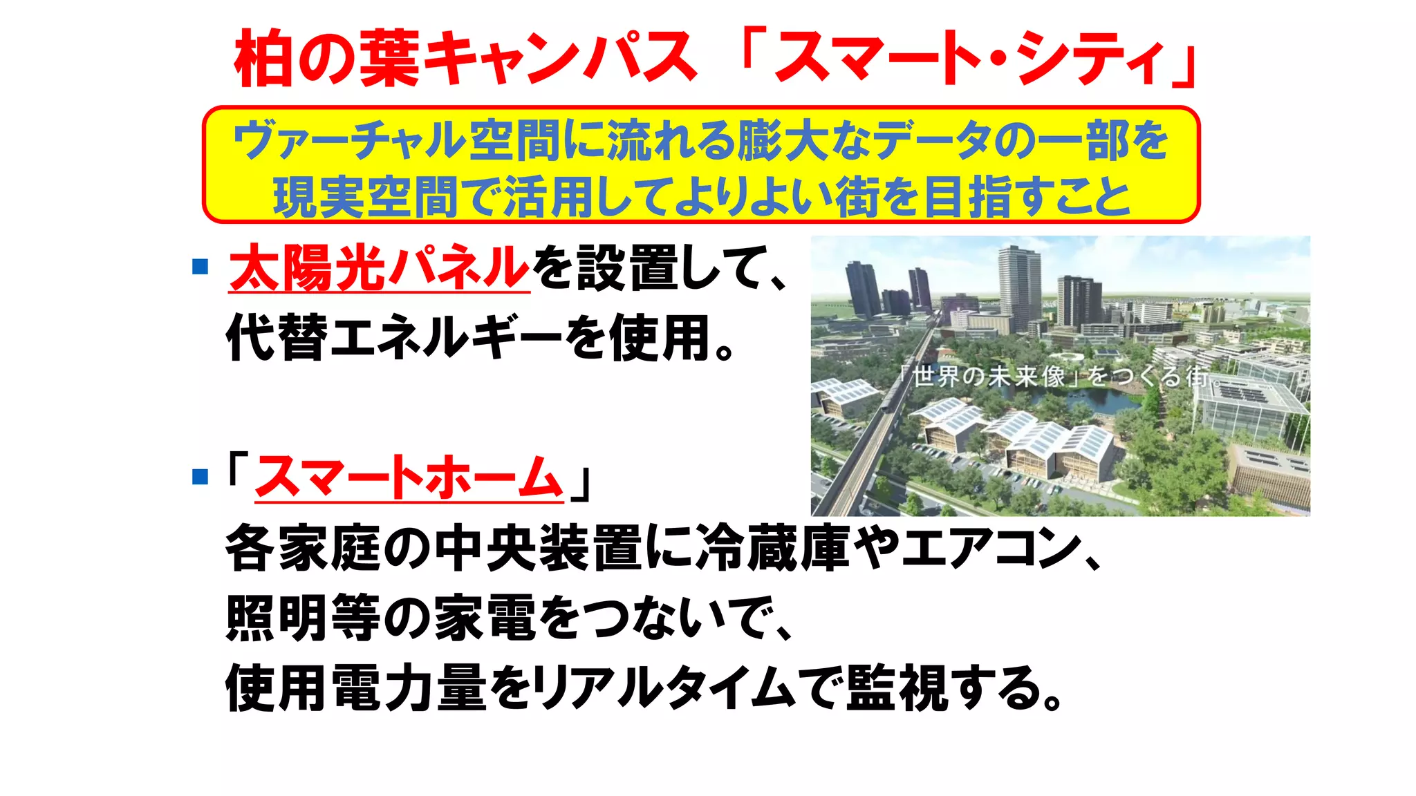 柏の葉キャンパス 「スマート・シティ」
▪ 太陽光パネルを設置して、
代替エネルギーを使用。
▪ 「スマートホーム」
各家庭の中央装置に冷蔵庫やエアコン、
照明等の家電をつないで、
使用電力量をリアルタイムで監視する。
ヴァーチャル空間に流れる膨大なデータの一部を
現実空間で活用してよりよい街を目指すこと
 