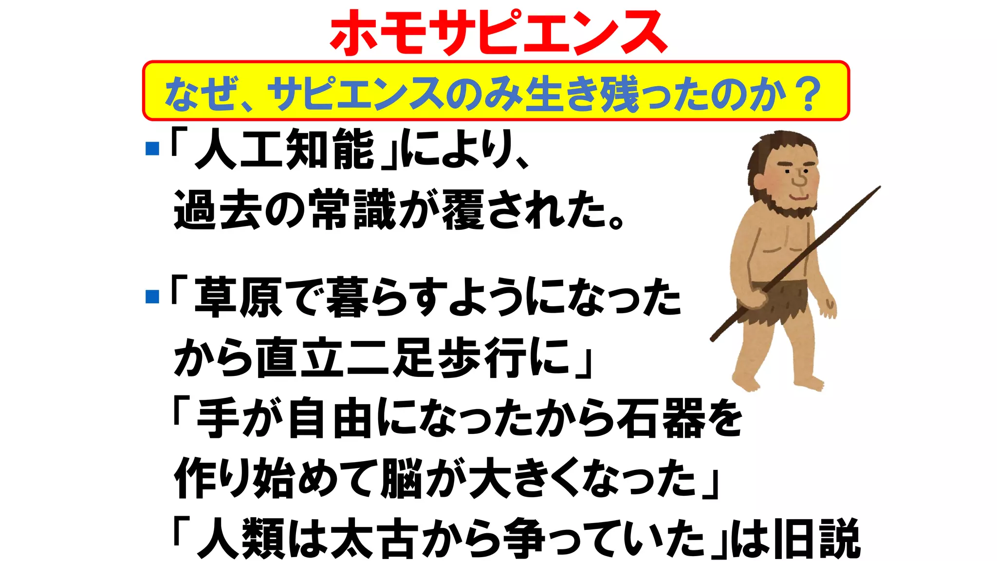 ▪ 「人工知能」により、
過去の常識が覆された。
▪ 「草原で暮らすようになった
から直立二足歩行に」
「手が自由になったから石器を
作り始めて脳が大きくなった」
「人類は太古から争っていた」は旧説
なぜ、サピエンスのみ生き残ったのか？
ホモサピエンス
 