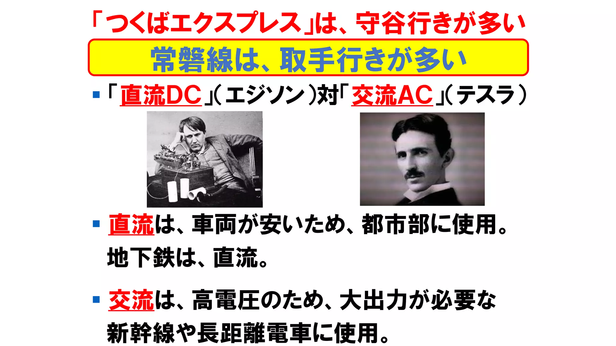 ▪ 「直流ＤＣ」（エジソン）対「交流ＡＣ」（テスラ）
▪ 直流は、車両が安いため、都市部に使用。
地下鉄は、直流。
▪ 交流は、高電圧のため、大出力が必要な
新幹線や長距離電車に使用。
「つくばエクスプレス」は、守谷行きが多い
常磐線は、取手行きが多い
 