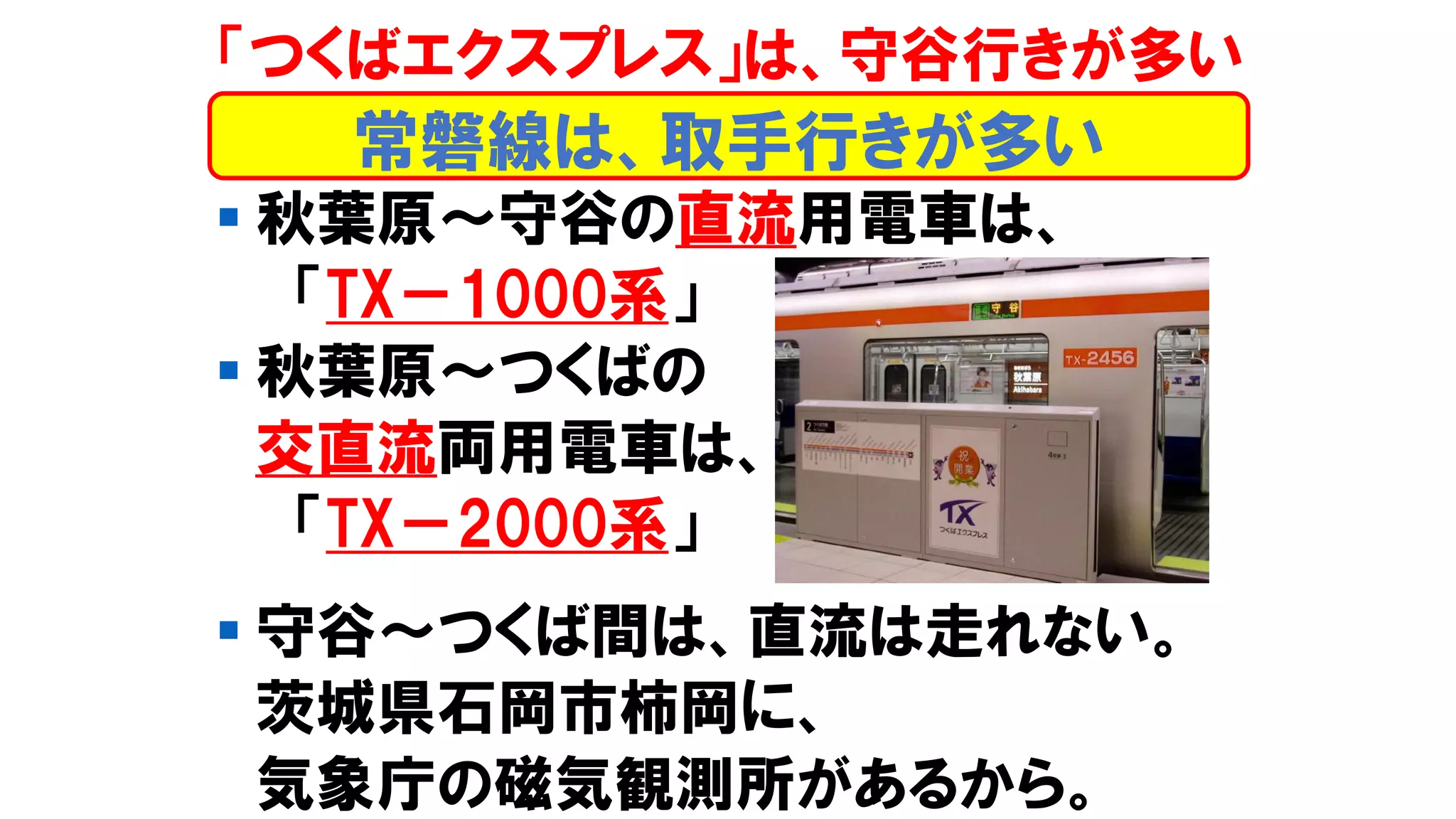 ▪ 秋葉原～守谷の直流用電車は、
「TX－1000系」
▪ 秋葉原～つくばの
交直流両用電車は、
「TX－2000系」
▪ 守谷～つくば間は、直流は走れない。
茨城県石岡市柿岡に、
気象庁の磁気観測所があるから。
「つくばエクスプレス」は、守谷行きが多い
常磐線は、取手行きが多い
 
