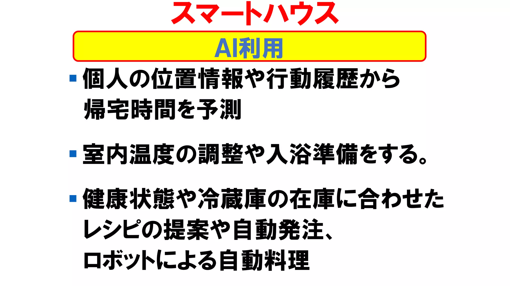 ▪ 個人の位置情報や行動履歴から
帰宅時間を予測
▪ 室内温度の調整や入浴準備をする。
▪ 健康状態や冷蔵庫の在庫に合わせた
レシピの提案や自動発注、
ロボットによる自動料理
スマートハウス
ＡＩ利用
 