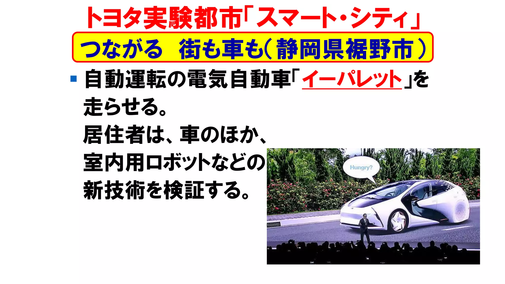 ▪ 自動運転の電気自動車「イーパレット」を
走らせる。
居住者は、車のほか、
室内用ロボットなどの
新技術を検証する。
トヨタ実験都市「スマート・シティ」
つながる 街も車も（静岡県裾野市）
 