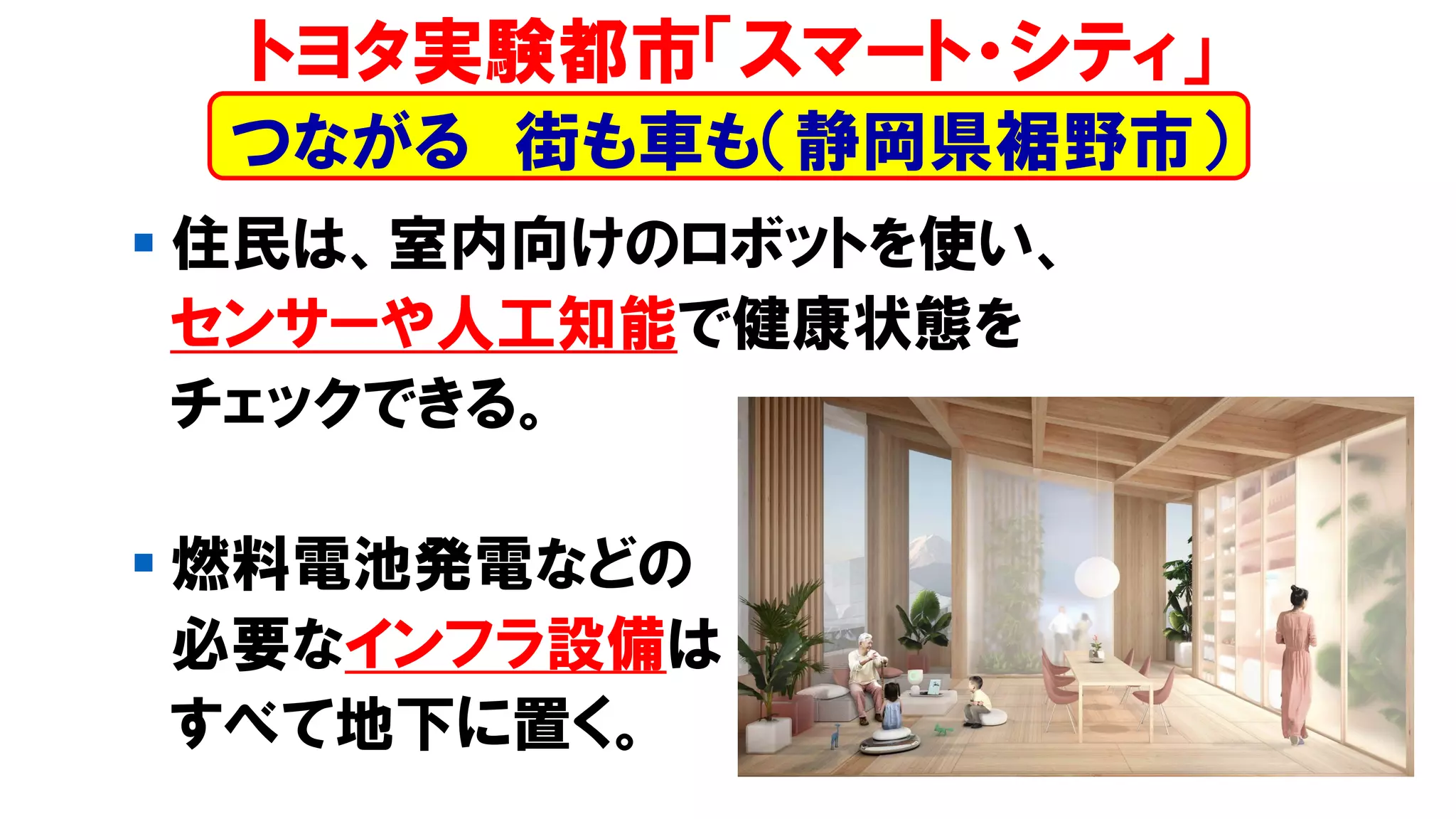 ▪ 住民は、室内向けのロボットを使い、
センサーや人工知能で健康状態を
チェックできる。
▪ 燃料電池発電などの
必要なインフラ設備は
すべて地下に置く。
トヨタ実験都市「スマート・シティ」
つながる 街も車も（静岡県裾野市）
 