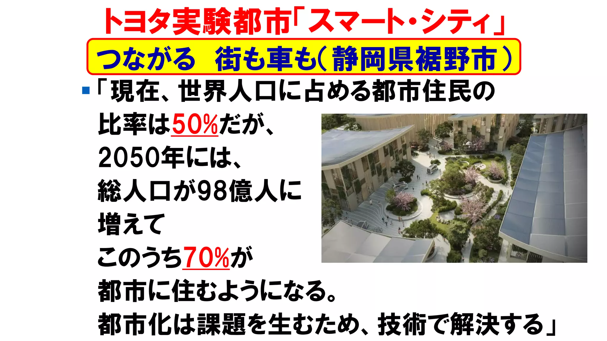 ▪ 「現在、世界人口に占める都市住民の
比率は50%だが、
2050年には、
総人口が98億人に
増えて
このうち70%が
都市に住むようになる。
都市化は課題を生むため、技術で解決する」
トヨタ実験都市「スマート・シティ」
つながる 街も車も（静岡県裾野市）
 
