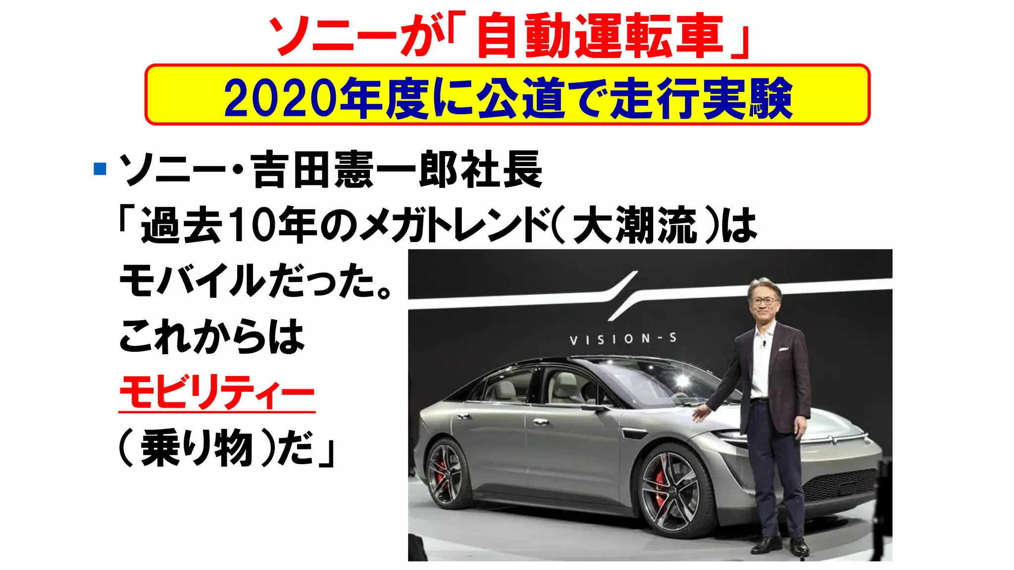 ▪ ソニー・吉田憲一郎社長
「過去10年のメガトレンド（大潮流）は
モバイルだった。
これからは
モビリティー
（乗り物）だ」
ソニーが「自動運転車」
2020年度に公道で走行実験
 
