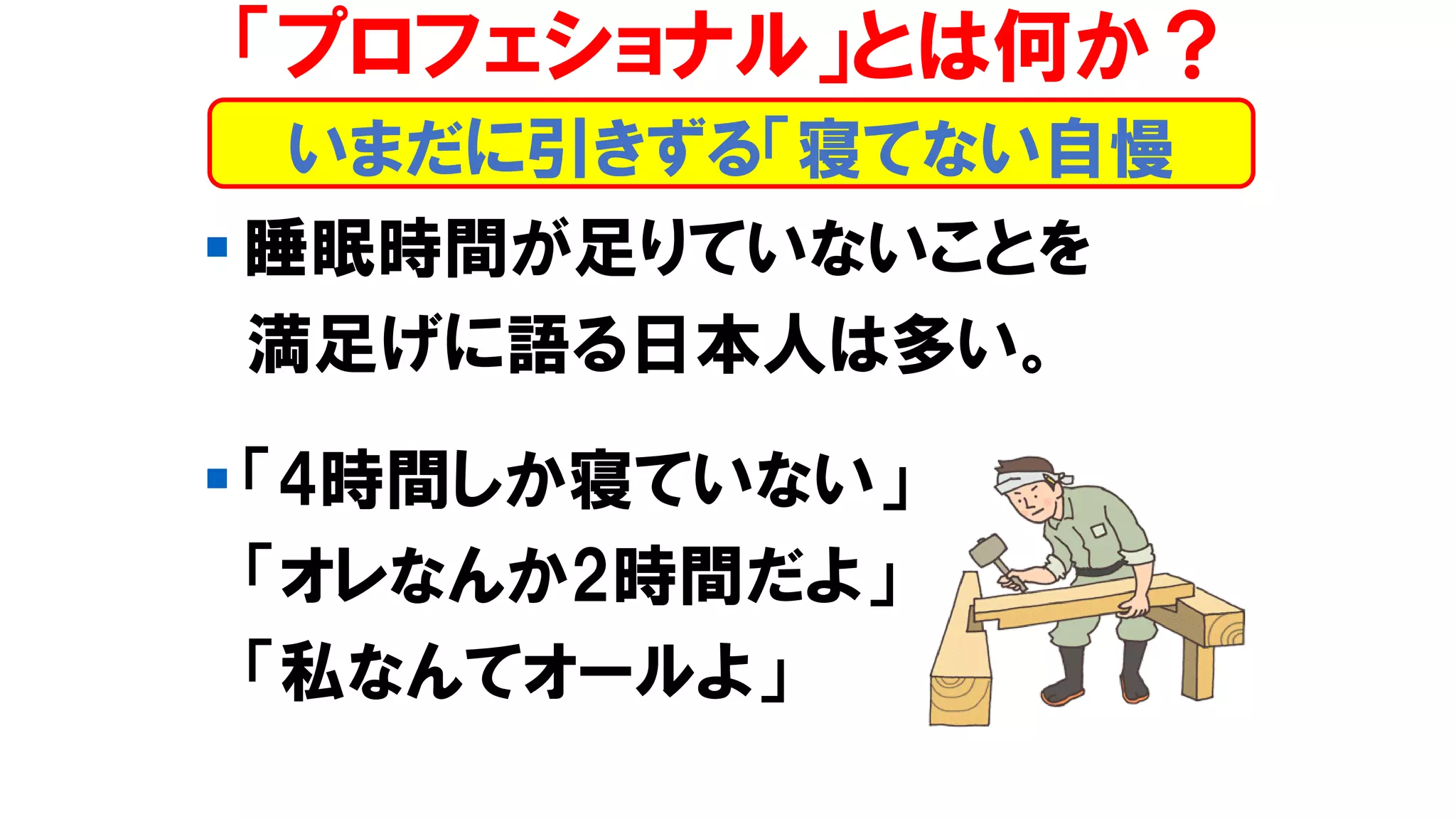 ▪ 睡眠時間が足りていないことを
満足げに語る日本人は多い。
▪ 「4時間しか寝ていない」
「オレなんか2時間だよ」
「私なんてオールよ」
いまだに引きずる「寝てない自慢
「プロフェショナル」とは何か？
 