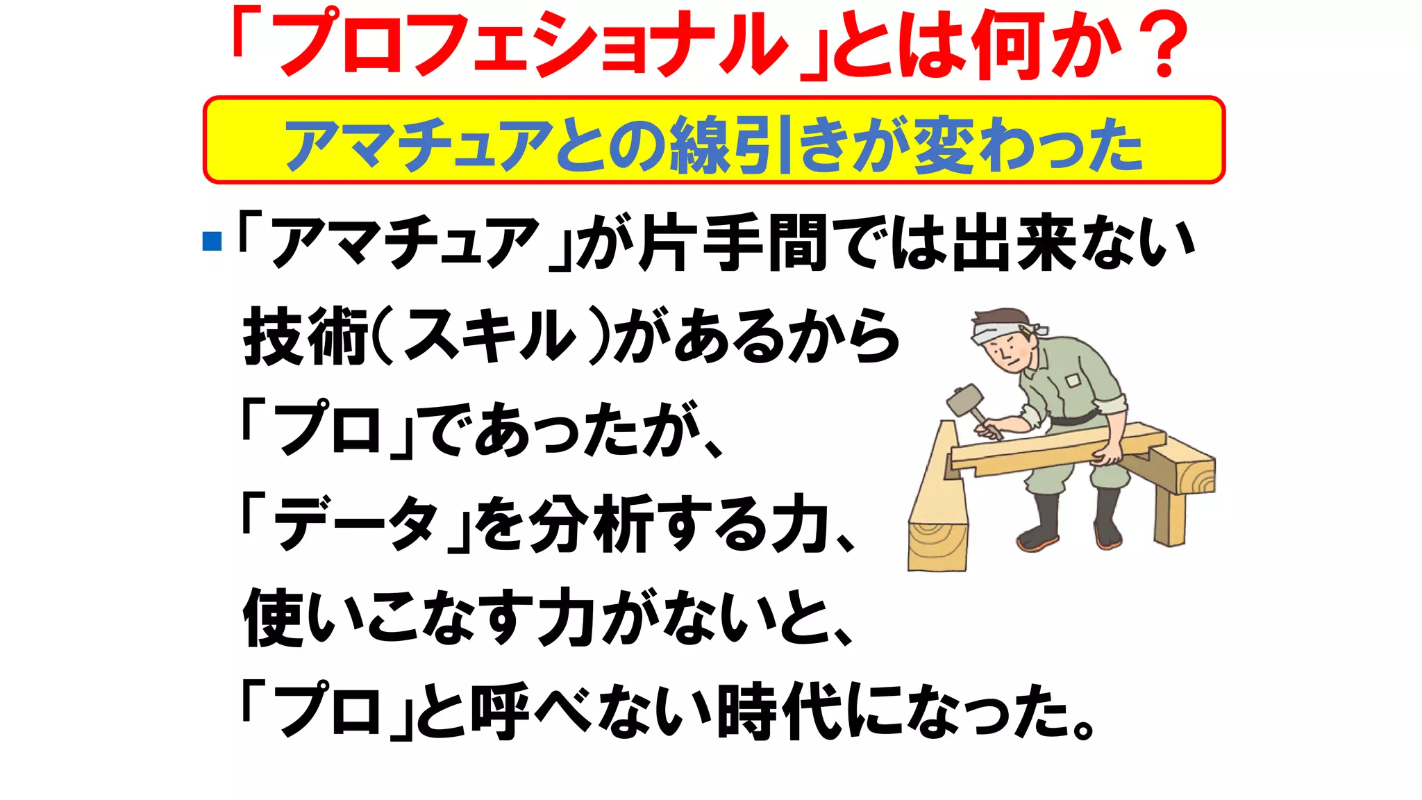▪ 「アマチュア」が片手間では出来ない
技術（スキル）があるから
「プロ」であったが、
「データ」を分析する力、
使いこなす力がないと、
「プロ」と呼べない時代になった。
アマチュアとの線引きが変わった
「プロフェショナル」とは何か？
 