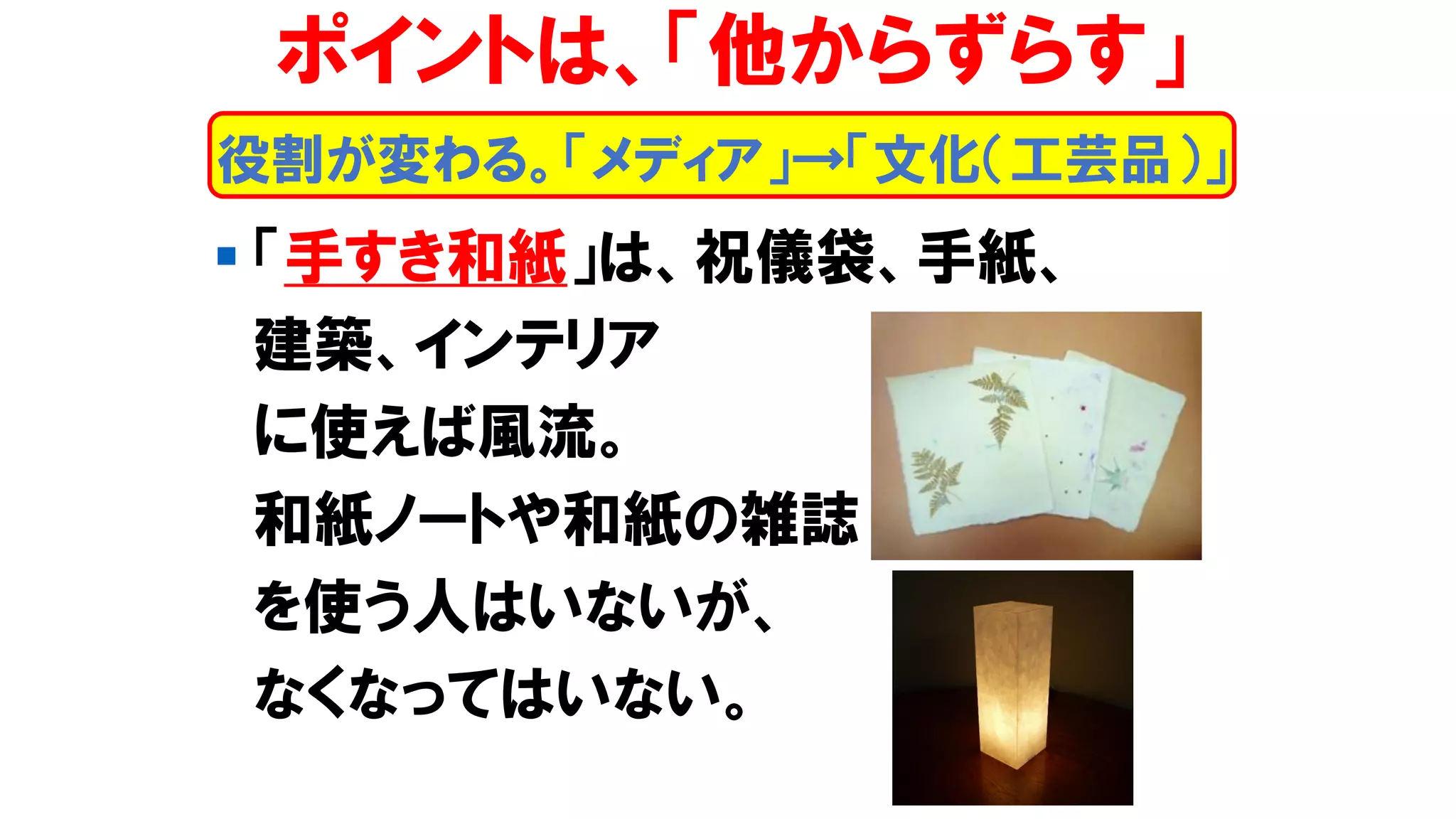 ▪ 「手すき和紙」は、祝儀袋、手紙、
建築、インテリア
に使えば風流。
和紙ノートや和紙の雑誌
を使う人はいないが、
なくなってはいない。
役割が変わる。「メディア」→「文化（工芸品）」
ポイントは、「他からずらす」
 
