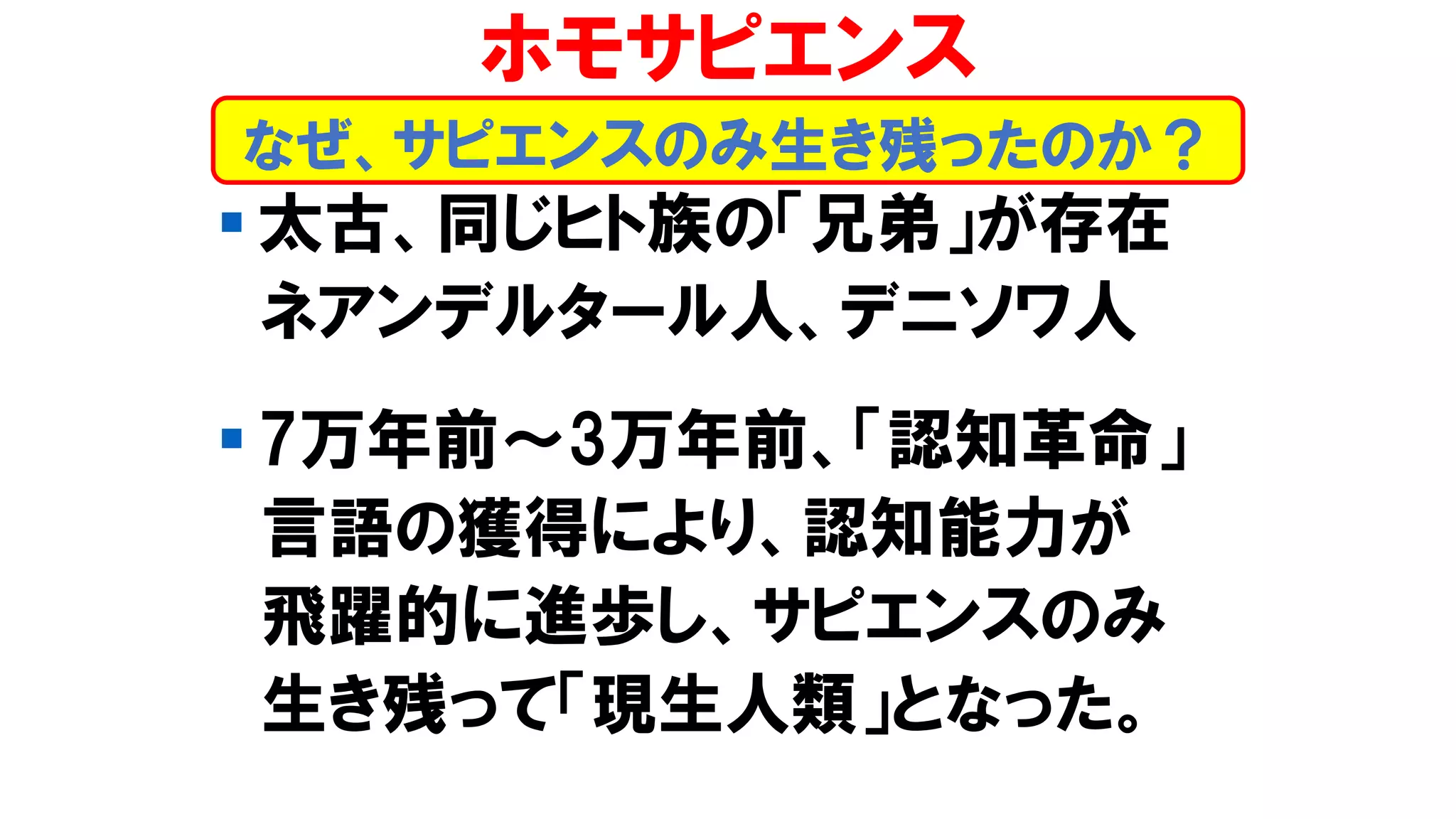 ▪ 太古、同じヒト族の「兄弟」が存在
ネアンデルタール人、デニソワ人
▪ 7万年前～3万年前、「認知革命」
言語の獲得により、認知能力が
飛躍的に進歩し、サピエンスのみ
生き残って「現生人類」となった。
なぜ、サピエンスのみ生き残ったのか？
ホモサピエンス
 