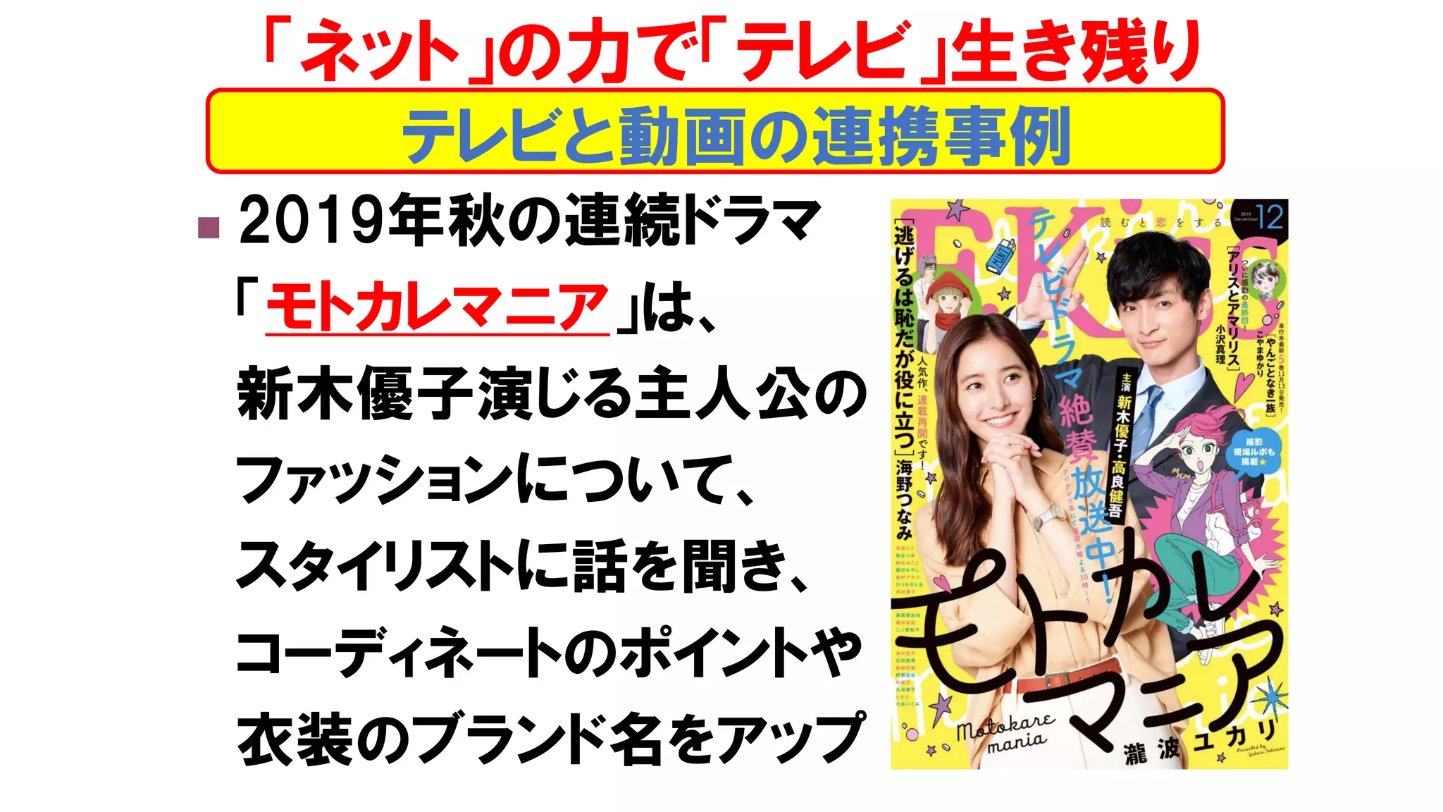 ◼ 2019年秋の連続ドラマ
「モトカレマニア」は、
新木優子演じる主人公の
ファッションについて、
スタイリストに話を聞き、
コーディネートのポイントや
衣装のブランド名をアップ
テレビと動画の連携事例
「ネット」の力で「テレビ」生き残り
 