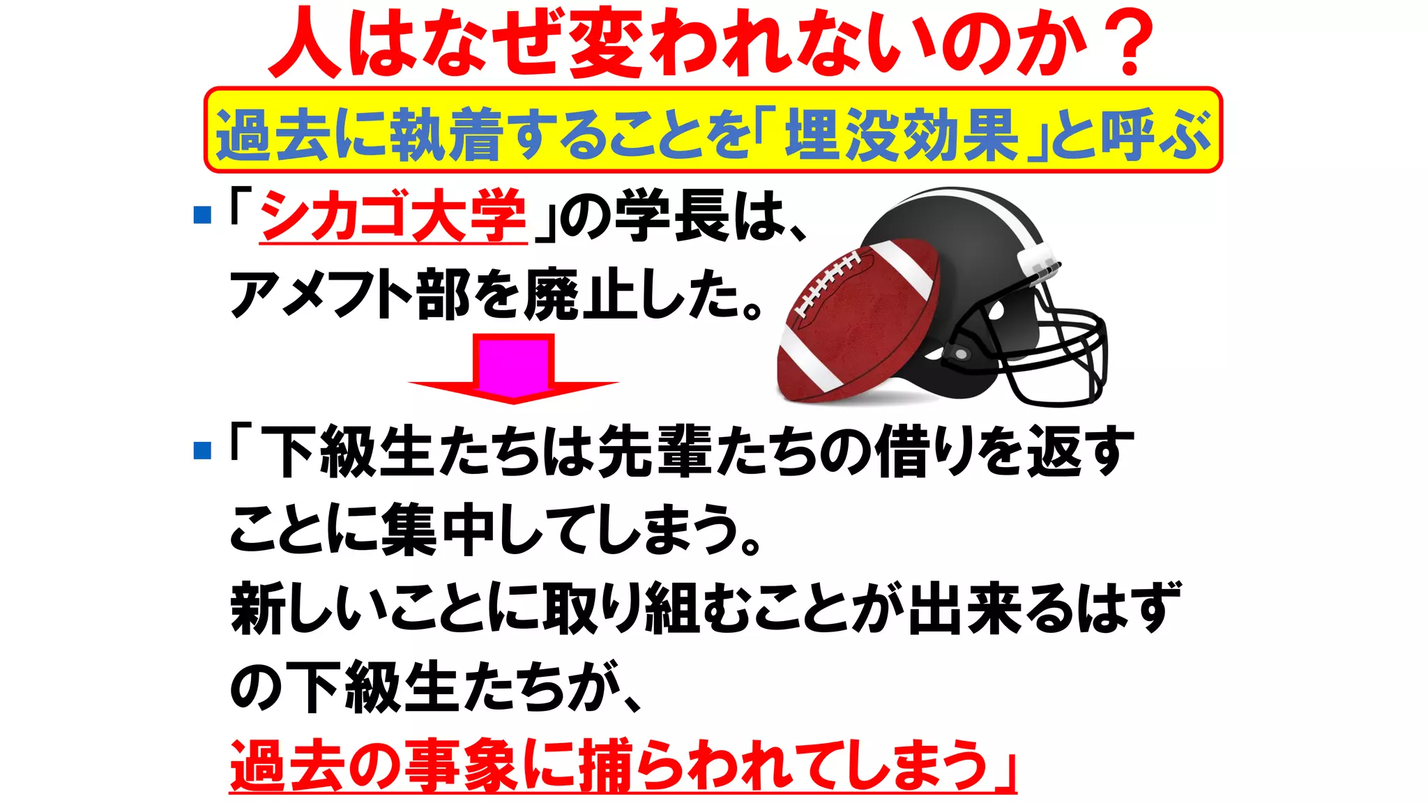 ▪ 「シカゴ大学」の学長は、
アメフト部を廃止した。
▪ 「下級生たちは先輩たちの借りを返す
ことに集中してしまう。
新しいことに取り組むことが出来るはず
の下級生たちが、
過去の事象に捕らわれてしまう」
人はなぜ変われないのか？
過去に執着することを「埋没効果」と呼ぶ
 