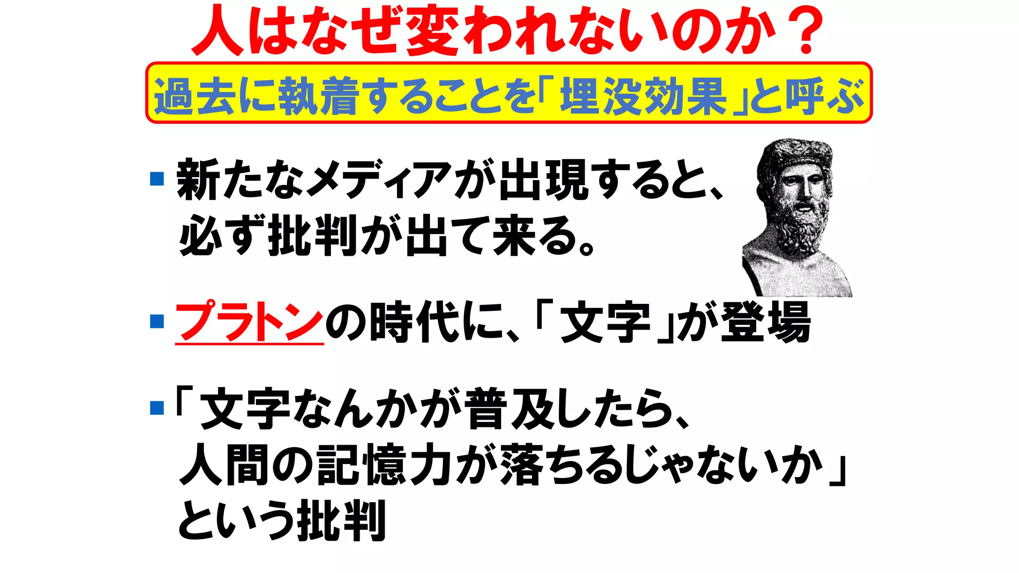 ▪ 新たなメディアが出現すると、
必ず批判が出て来る。
▪ プラトンの時代に、「文字」が登場
▪ 「文字なんかが普及したら、
人間の記憶力が落ちるじゃないか」
という批判
人はなぜ変われないのか？
過去に執着することを「埋没効果」と呼ぶ
 