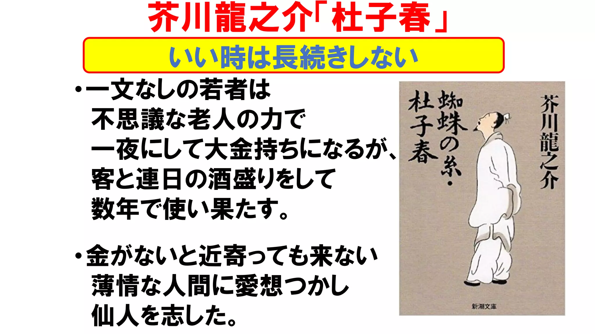 •一文なしの若者は
不思議な老人の力で
一夜にして大金持ちになるが、
客と連日の酒盛りをして
数年で使い果たす。
•金がないと近寄っても来ない
薄情な人間に愛想つかし
仙人を志した。
いい時は長続きしない
芥川龍之介「杜子春」
 