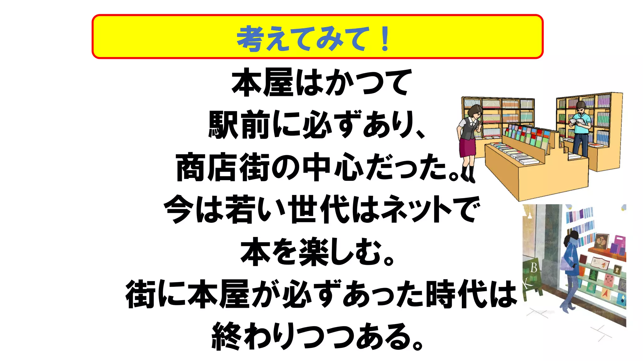 本屋はかつて
駅前に必ずあり、
商店街の中心だった。
今は若い世代はネットで
本を楽しむ。
街に本屋が必ずあった時代は
終わりつつある。
考えてみて！
 