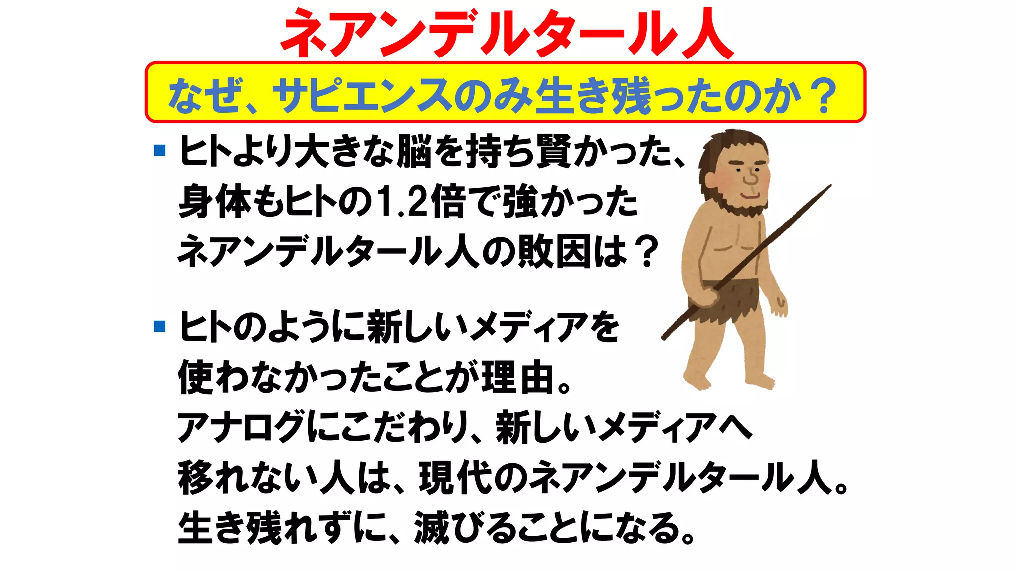 ▪ ヒトより大きな脳を持ち賢かった、
身体もヒトの1.2倍で強かった
ネアンデルタール人の敗因は？
▪ ヒトのように新しいメディアを
使わなかったことが理由。
アナログにこだわり、新しいメディアへ
移れない人は、現代のネアンデルタール人。
生き残れずに、滅びることになる。
なぜ、サピエンスのみ生き残ったのか？
ネアンデルタール人
 