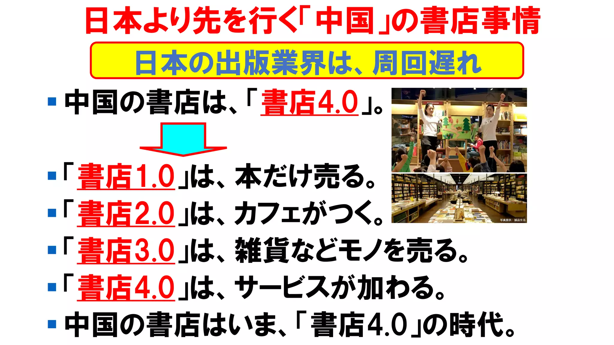 ▪ 中国の書店は、「書店4.0」。
▪ 「書店1.0」は、本だけ売る。
▪ 「書店2.0」は、カフェがつく。
▪ 「書店3.0」は、雑貨などモノを売る。
▪ 「書店4.0」は、サービスが加わる。
▪ 中国の書店はいま、「書店4.0」の時代。
日本より先を行く「中国」の書店事情
日本の出版業界は、周回遅れ
 