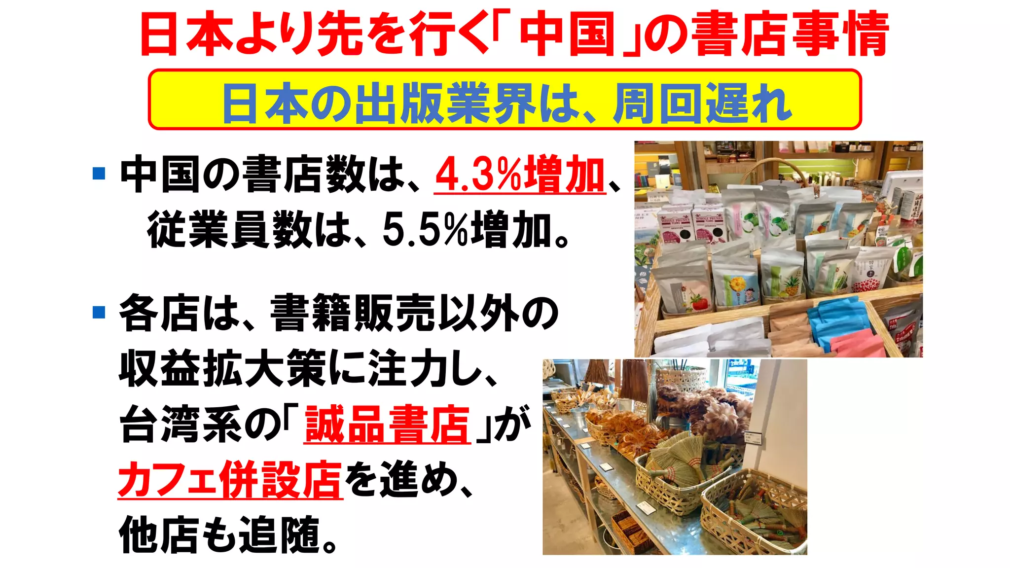 ▪ 中国の書店数は、4.3%増加、
従業員数は、5.5%増加。
▪ 各店は、書籍販売以外の
収益拡大策に注力し、
台湾系の「誠品書店」が
カフェ併設店を進め、
他店も追随。
日本より先を行く「中国」の書店事情
日本の出版業界は、周回遅れ
 