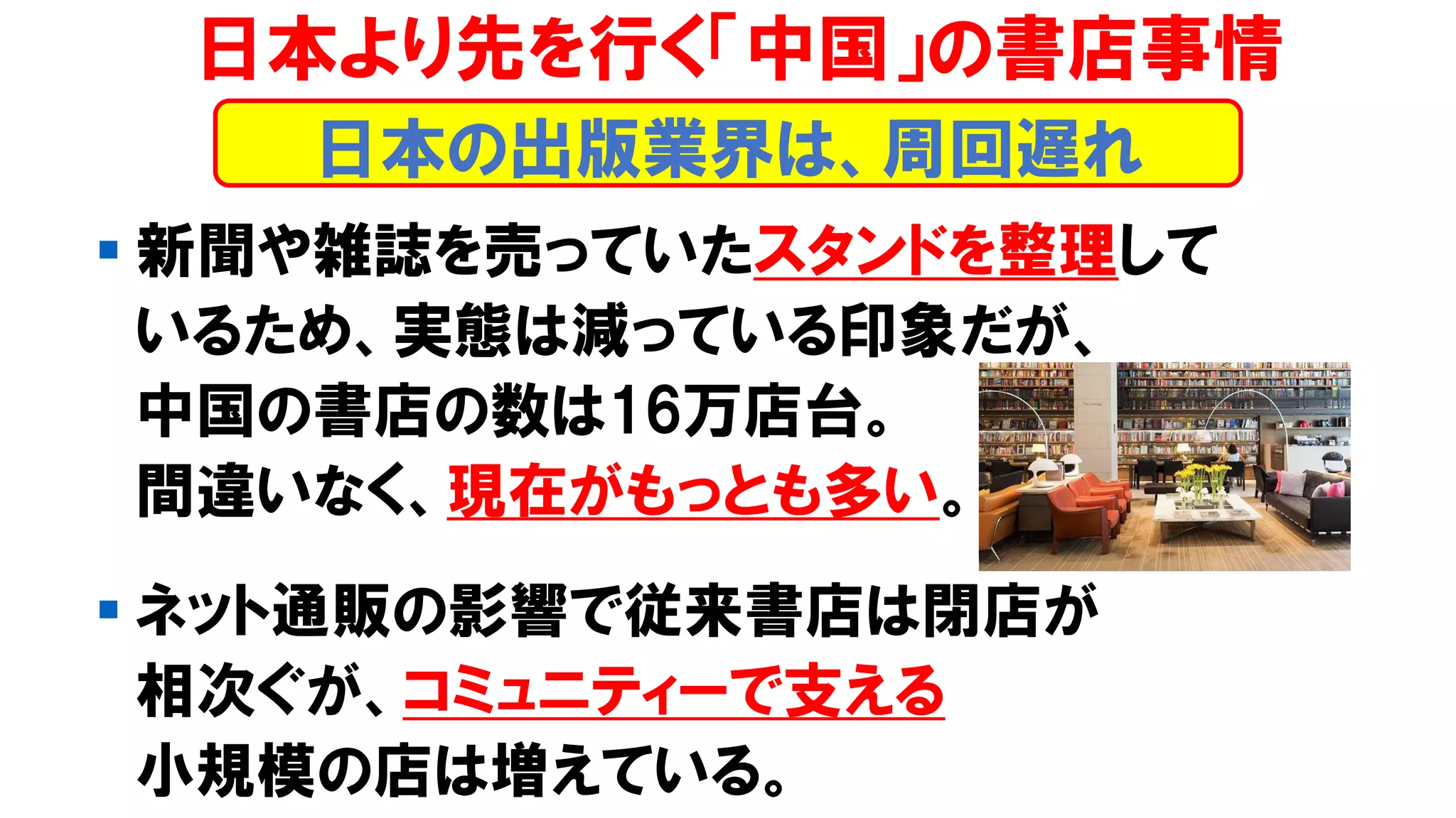 ▪ 新聞や雑誌を売っていたスタンドを整理して
いるため、実態は減っている印象だが、
中国の書店の数は16万店台。
間違いなく、現在がもっとも多い。
▪ ネット通販の影響で従来書店は閉店が
相次ぐが、コミュニティーで支える
小規模の店は増えている。
日本より先を行く「中国」の書店事情
日本の出版業界は、周回遅れ
 