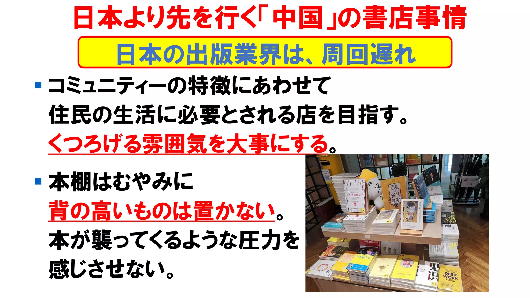 ▪ コミュニティーの特徴にあわせて
住民の生活に必要とされる店を目指す。
くつろげる雰囲気を大事にする。
▪ 本棚はむやみに
背の高いものは置かない。
本が襲ってくるような圧力を
感じさせない。
日本より先を行く「中国」の書店事情
日本の出版業界は、周回遅れ
 