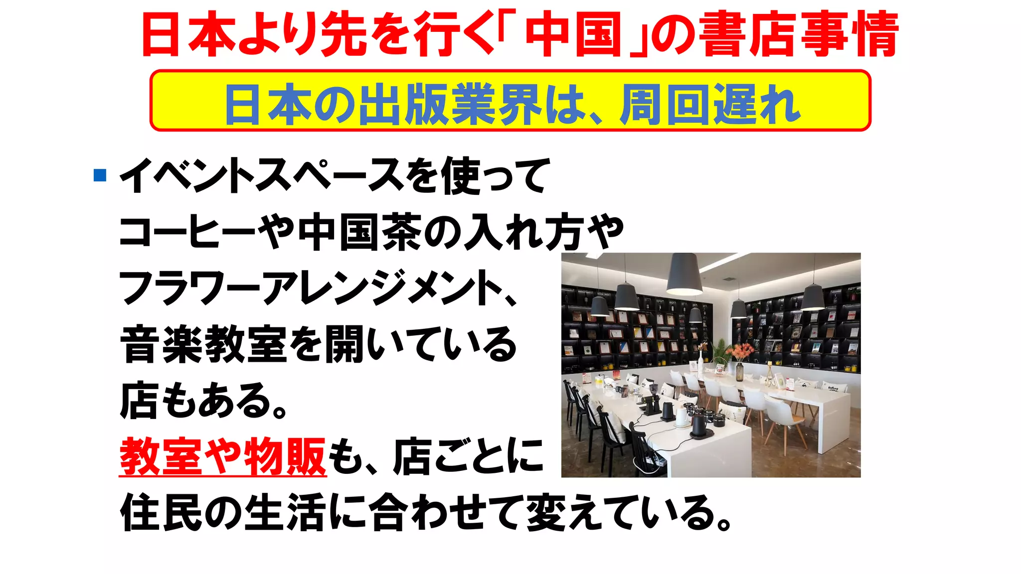 ▪ イベントスペースを使って
コーヒーや中国茶の入れ方や
フラワーアレンジメント、
音楽教室を開いている
店もある。
教室や物販も、店ごとに
住民の生活に合わせて変えている。
日本より先を行く「中国」の書店事情
日本の出版業界は、周回遅れ
 