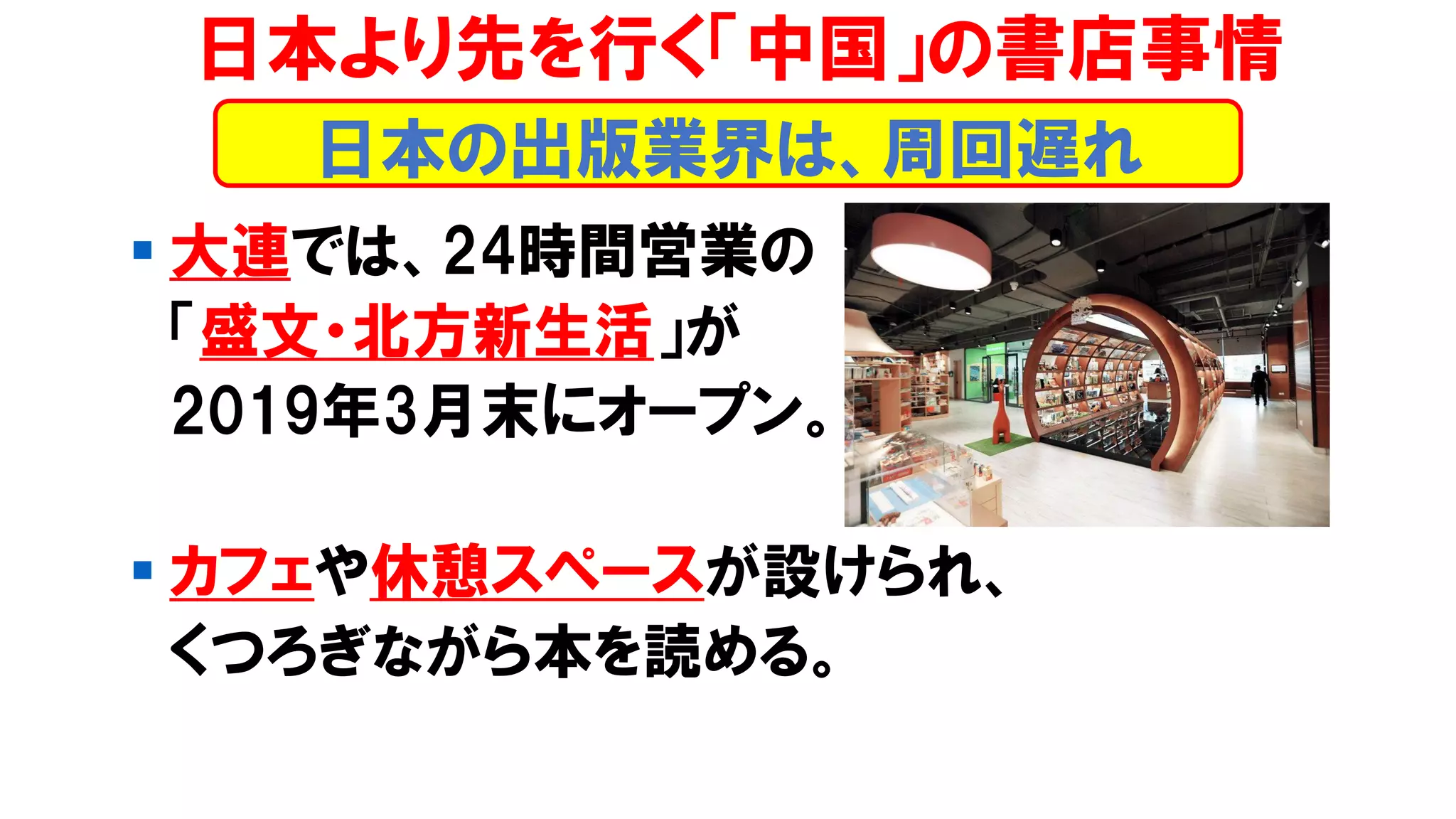 ▪ 大連では、24時間営業の
「盛文・北方新生活」が
2019年3月末にオープン。
▪ カフェや休憩スペースが設けられ、
くつろぎながら本を読める。
日本より先を行く「中国」の書店事情
日本の出版業界は、周回遅れ
 