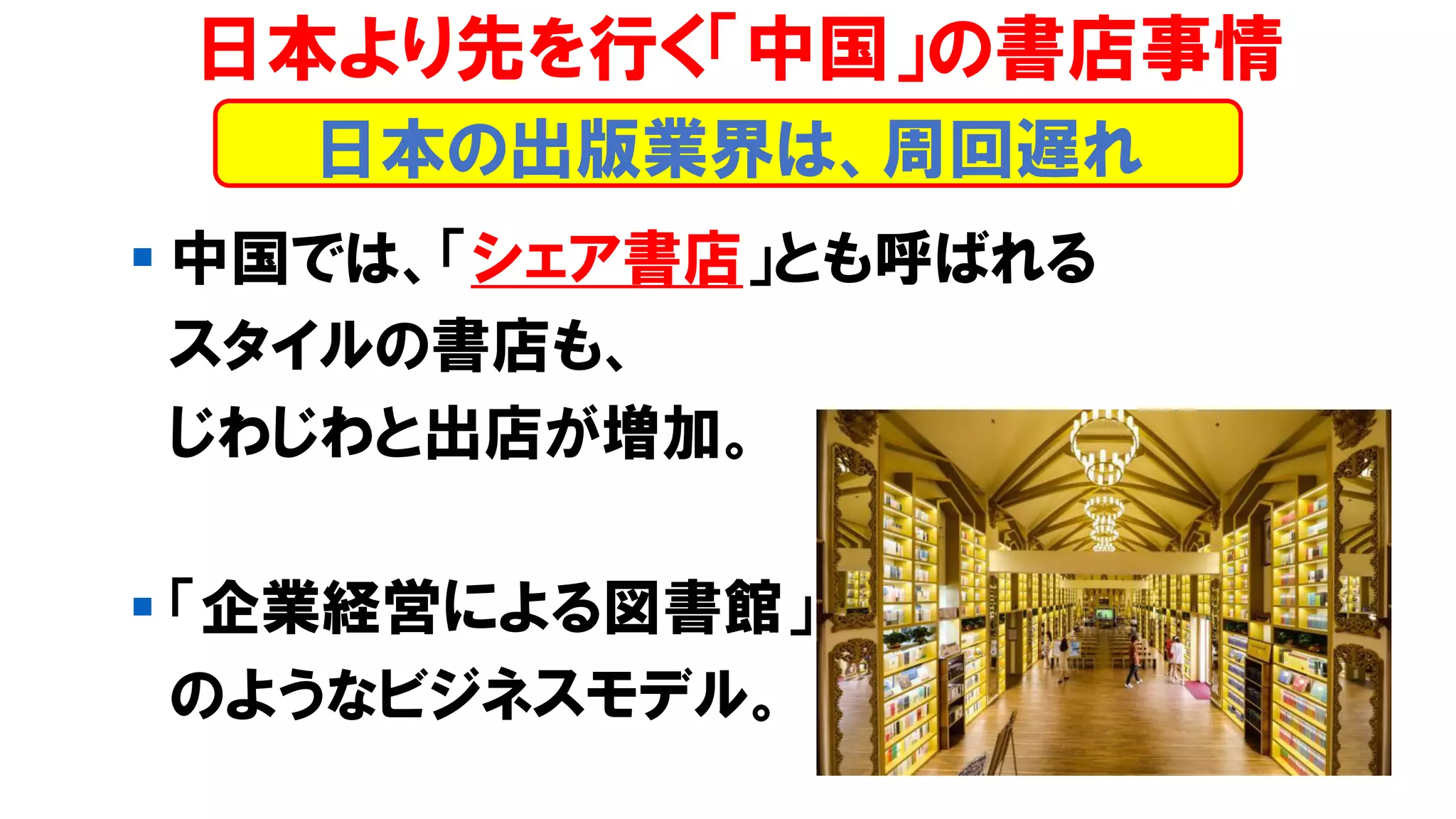 ▪ 中国では、「シェア書店」とも呼ばれる
スタイルの書店も、
じわじわと出店が増加。
▪ 「企業経営による図書館」
のようなビジネスモデル。
日本より先を行く「中国」の書店事情
日本の出版業界は、周回遅れ
 