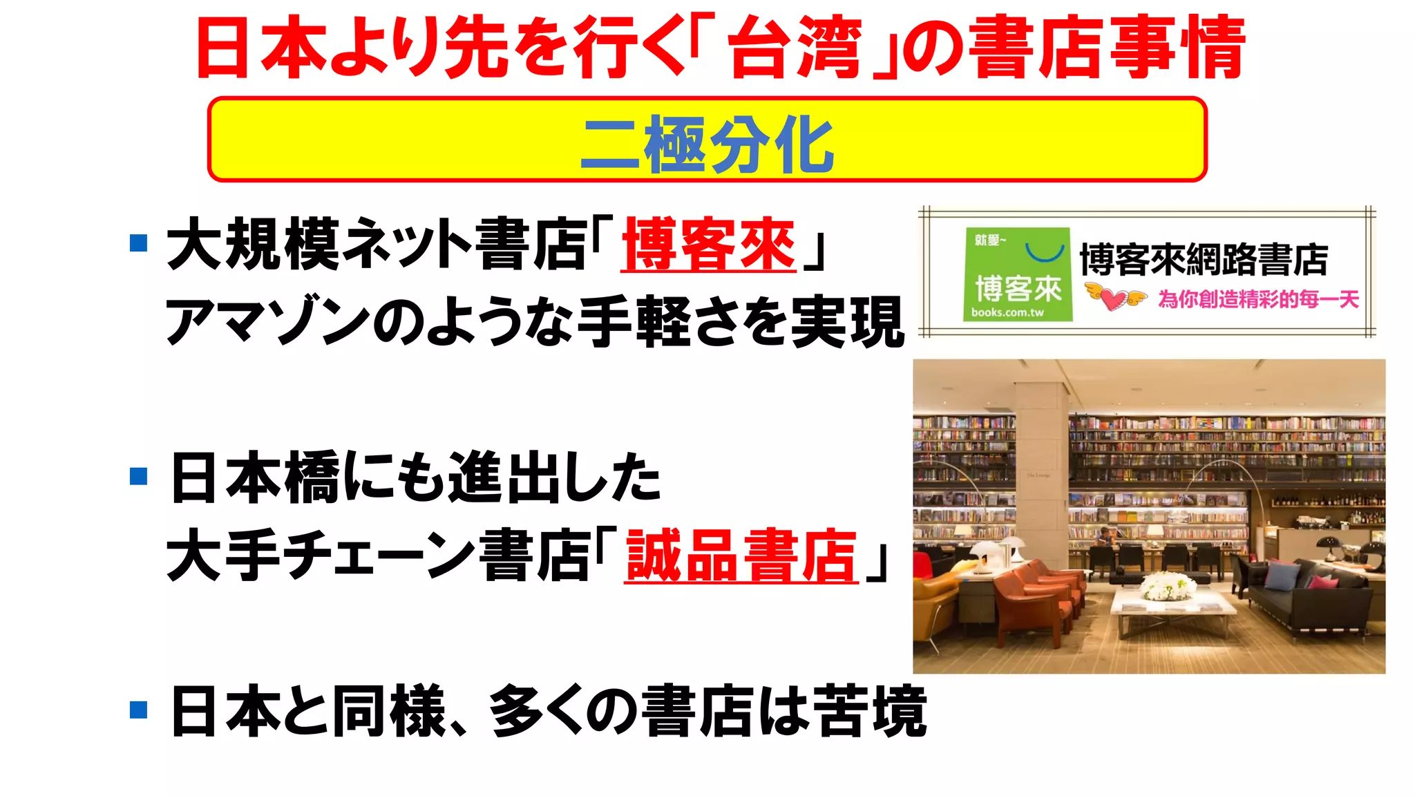 ▪ 大規模ネット書店「博客來」
アマゾンのような手軽さを実現
▪ 日本橋にも進出した
大手チェーン書店「誠品書店」
▪ 日本と同様、多くの書店は苦境
日本より先を行く「台湾」の書店事情
二極分化
 