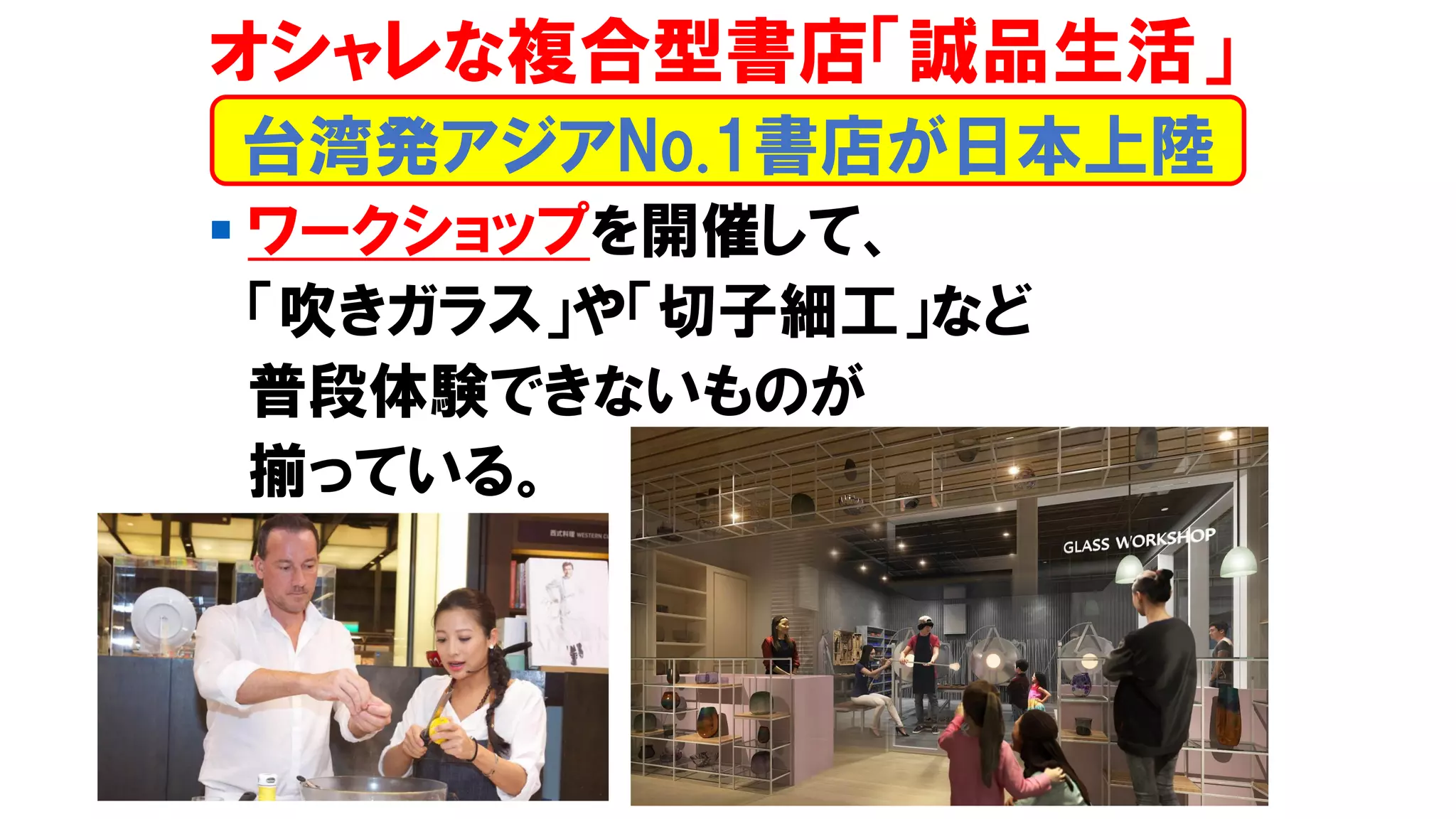 ▪ ワークショップを開催して、
「吹きガラス」や「切子細工」など
普段体験できないものが
揃っている。
台湾発アジアNo.1書店が日本上陸
オシャレな複合型書店「誠品生活」
 