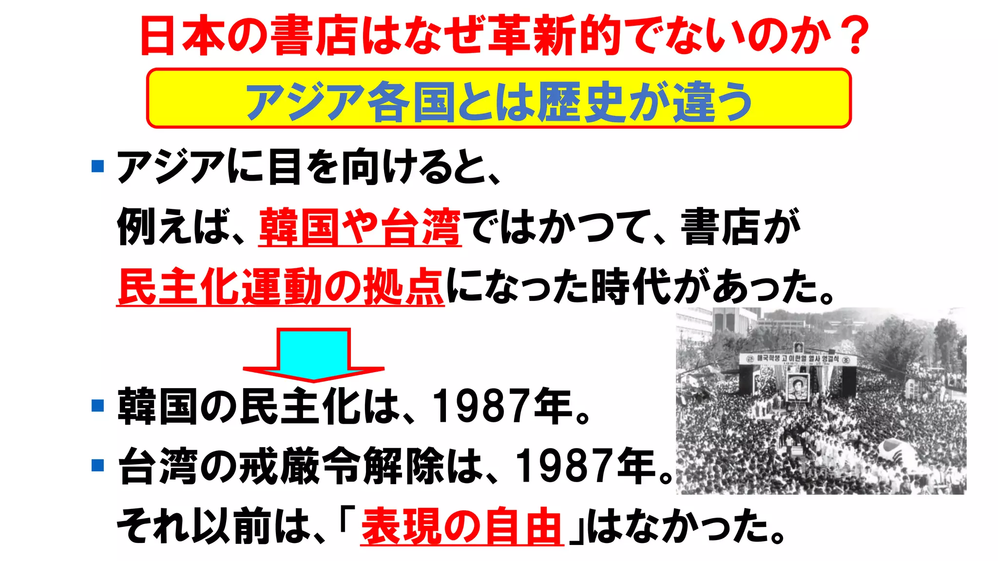 ▪ アジアに目を向けると、
例えば、韓国や台湾ではかつて、書店が
民主化運動の拠点になった時代があった。
▪ 韓国の民主化は、1987年。
▪ 台湾の戒厳令解除は、1987年。
それ以前は、「表現の自由」はなかった。
日本の書店はなぜ革新的でないのか？
アジア各国とは歴史が違う
 