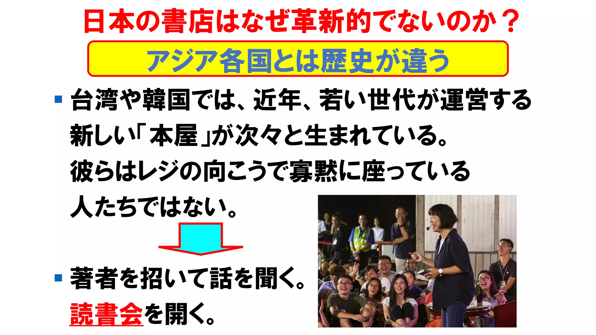 ▪ 台湾や韓国では、近年、若い世代が運営する
新しい「本屋」が次々と生まれている。
彼らはレジの向こうで寡黙に座っている
人たちではない。
▪ 著者を招いて話を聞く。
読書会を開く。
日本の書店はなぜ革新的でないのか？
アジア各国とは歴史が違う
 