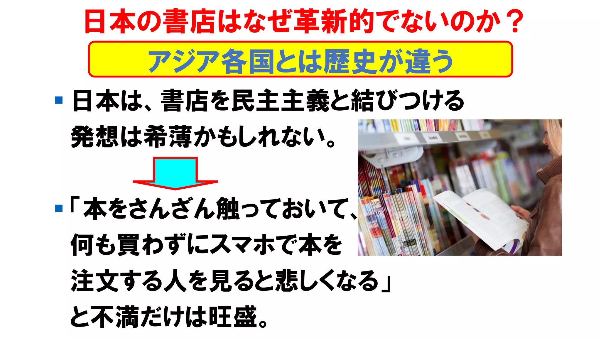 ▪ 日本は、書店を民主主義と結びつける
発想は希薄かもしれない。
▪ 「本をさんざん触っておいて、
何も買わずにスマホで本を
注文する人を見ると悲しくなる」
と不満だけは旺盛。
日本の書店はなぜ革新的でないのか？
アジア各国とは歴史が違う
 