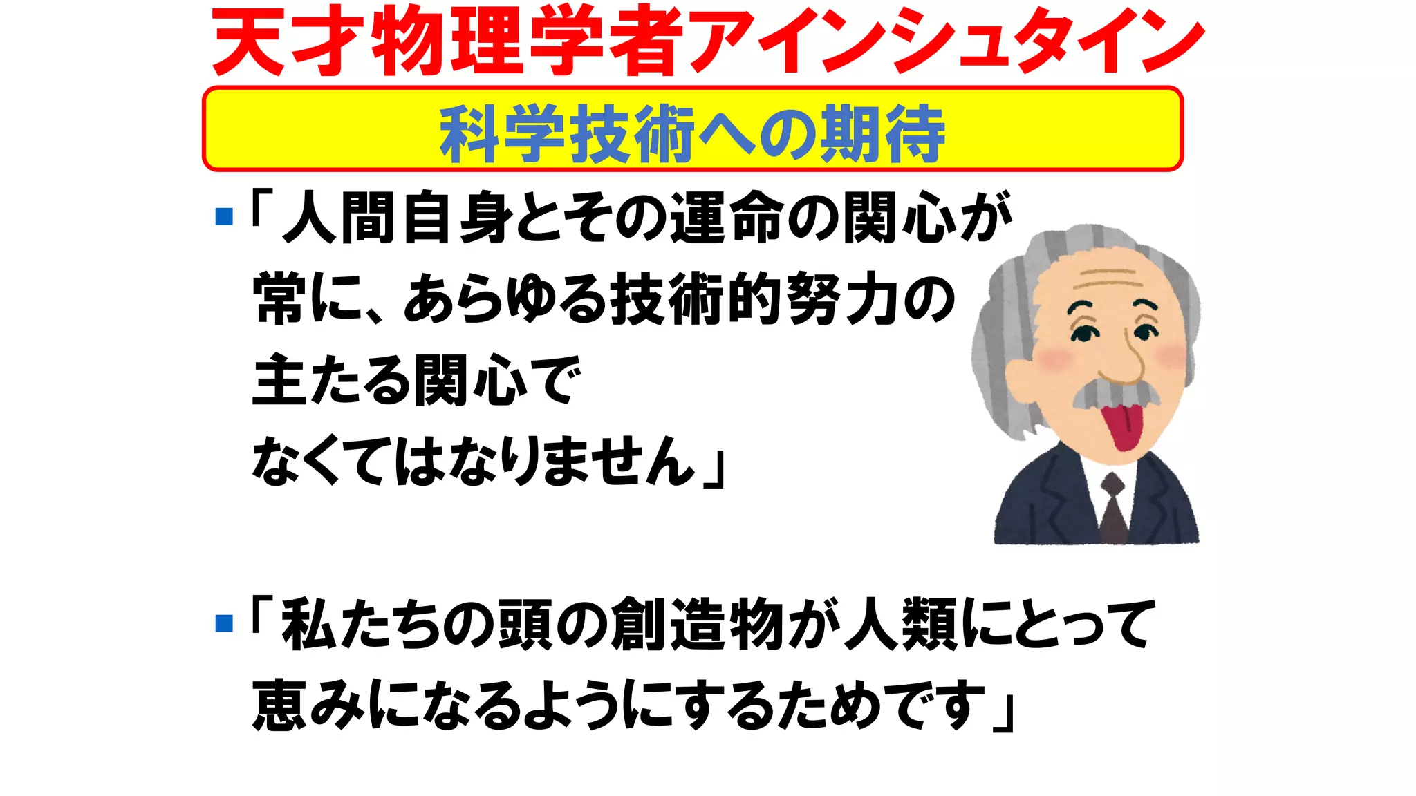 ▪ 「人間自身とその運命の関心が
常に、あらゆる技術的努力の
主たる関心で
なくてはなりません」
▪ 「私たちの頭の創造物が人類にとって
恵みになるようにするためです」
科学技術への期待
天才物理学者アインシュタイン
 