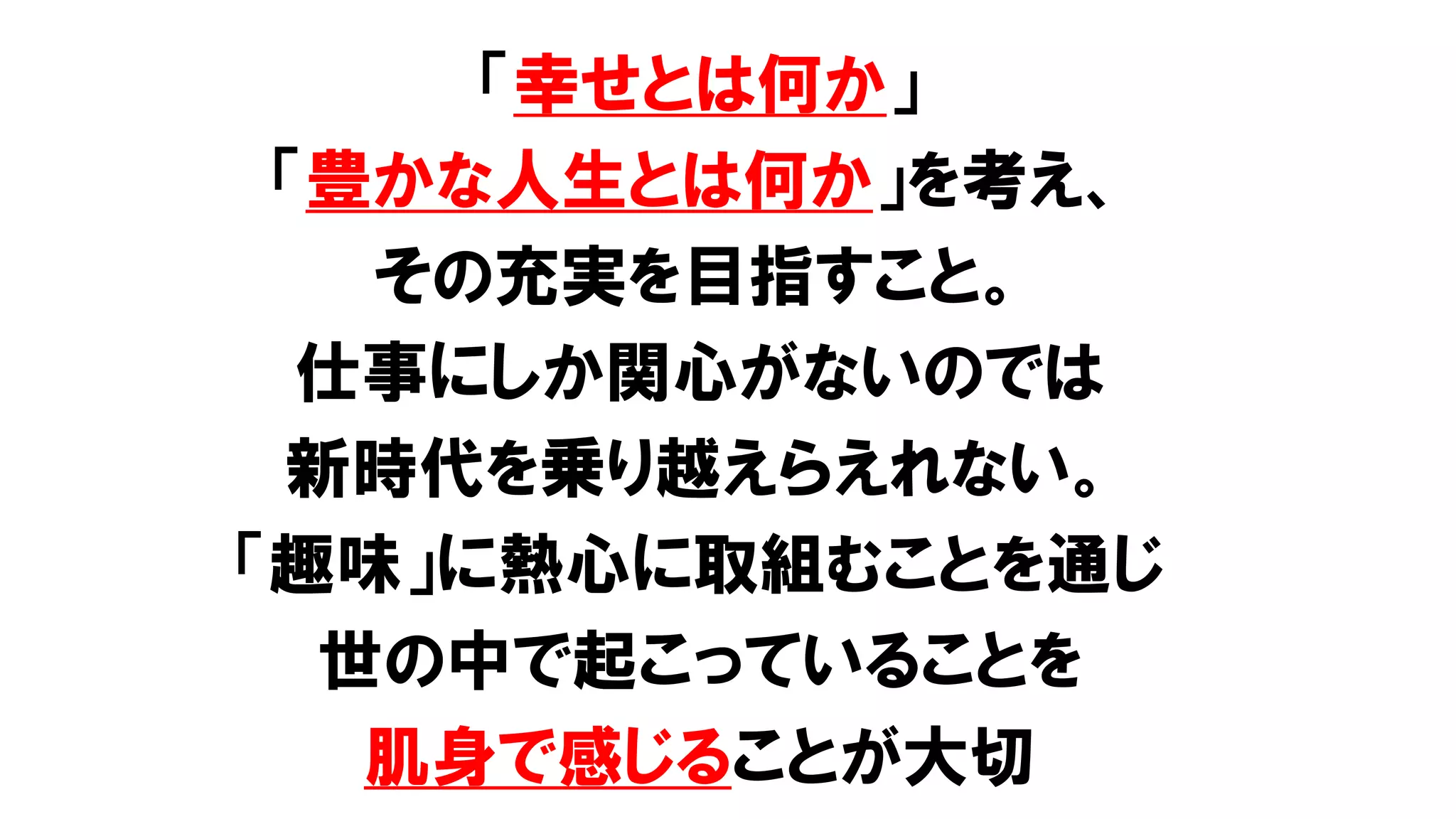 「幸せとは何か」
「豊かな人生とは何か」を考え、
その充実を目指すこと。
仕事にしか関心がないのでは
新時代を乗り越えらえれない。
「趣味」に熱心に取組むことを通じ
世の中で起こっていることを
肌身で感じることが大切
 