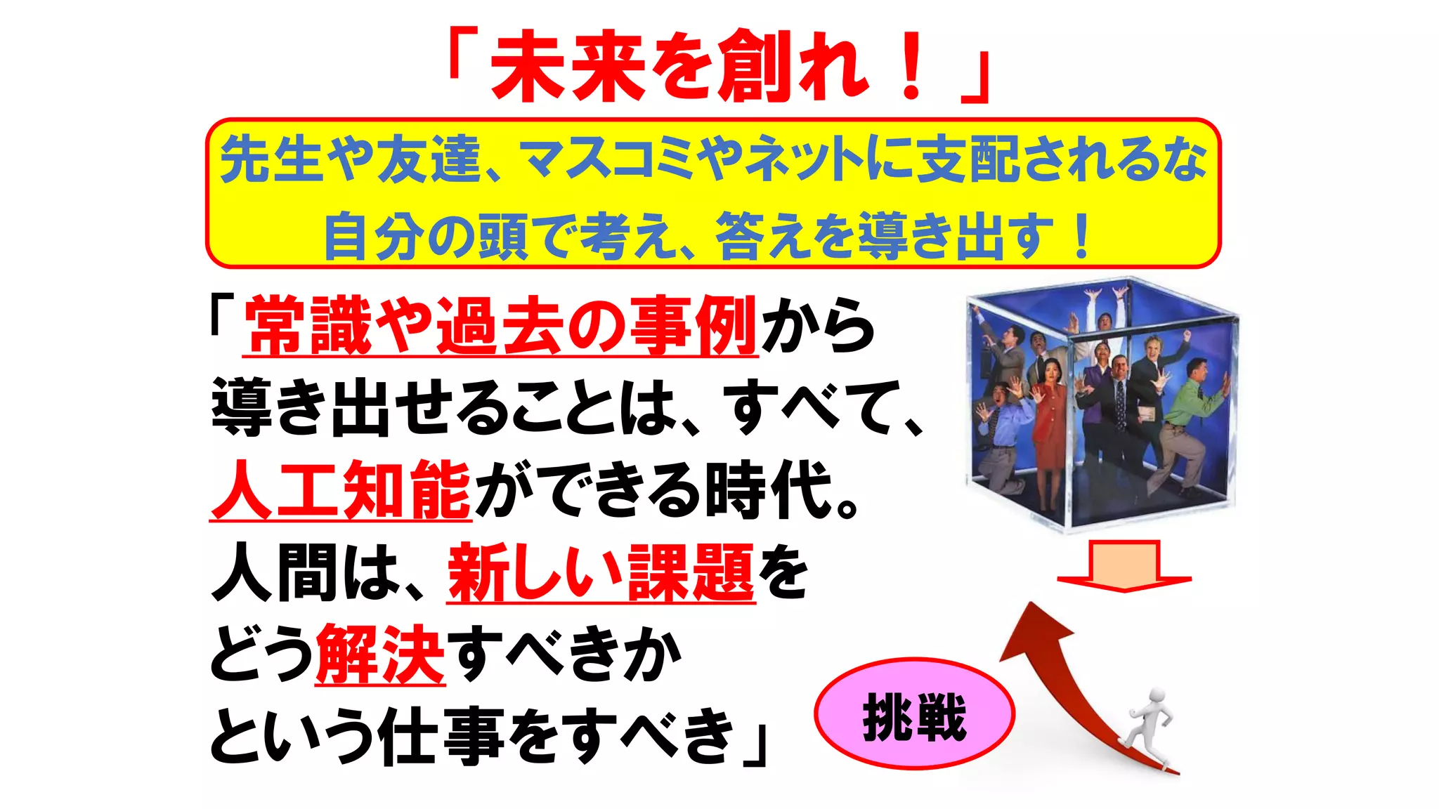 「常識や過去の事例から
導き出せることは、すべて、
人工知能ができる時代。
人間は、新しい課題を
どう解決すべきか
という仕事をすべき」
「未来を創れ！」
先生や友達、マスコミやネットに支配されるな
自分の頭で考え、答えを導き出す！
挑戦
 