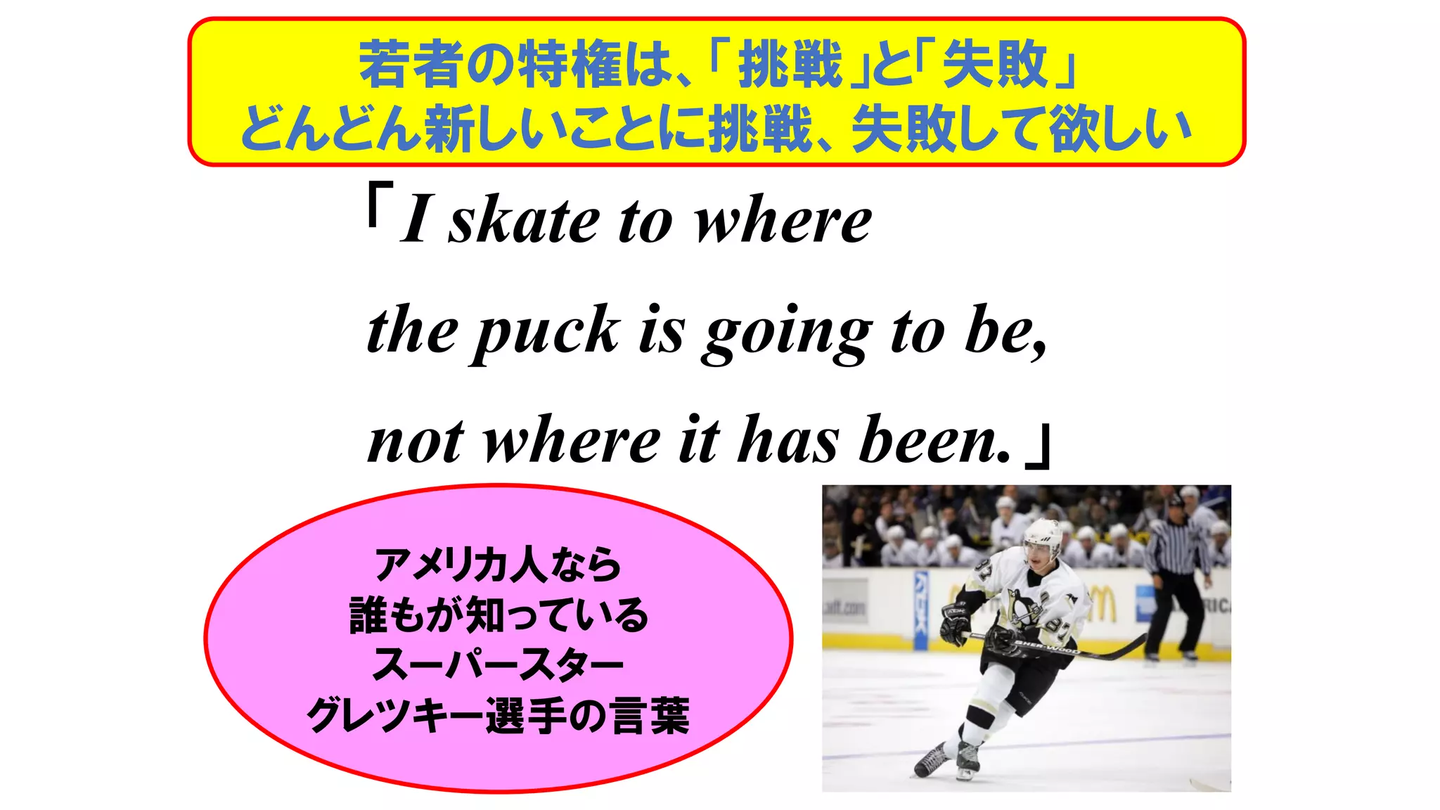 「I skate to where
the puck is going to be,
not where it has been.」
若者の特権は、「挑戦」と「失敗」
どんどん新しいことに挑戦、失敗して欲しい
アメリカ人なら
誰もが知っている
スーパースター
グレツキー選手の言葉
 