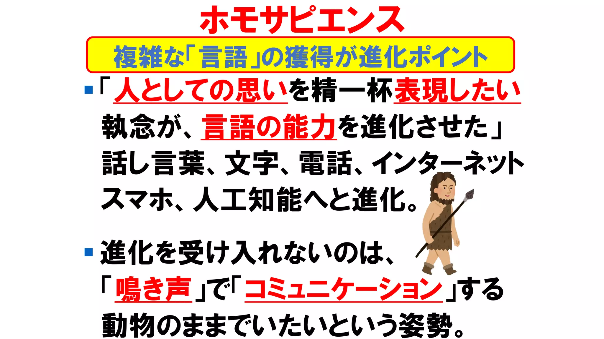 ▪ 「人としての思いを精一杯表現したい
執念が、言語の能力を進化させた」
話し言葉、文字、電話、インターネット
スマホ、人工知能へと進化。
▪ 進化を受け入れないのは、
「鳴き声」で「コミュニケーション」する
動物のままでいたいという姿勢。
複雑な「言語」の獲得が進化ポイント
ホモサピエンス
 