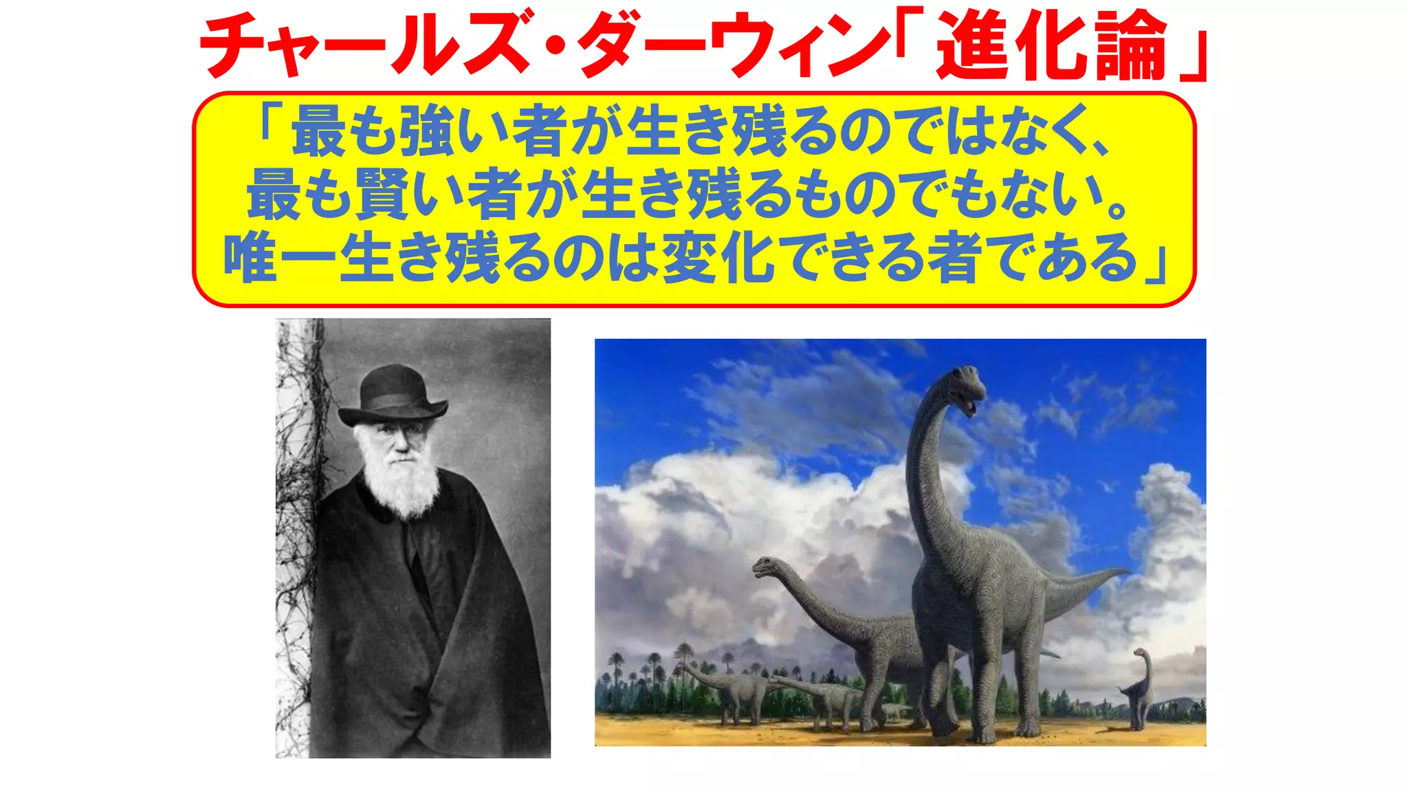 チャールズ・ダーウィン「進化論」
「最も強い者が生き残るのではなく、
最も賢い者が生き残るものでもない。
唯一生き残るのは変化できる者である」
 