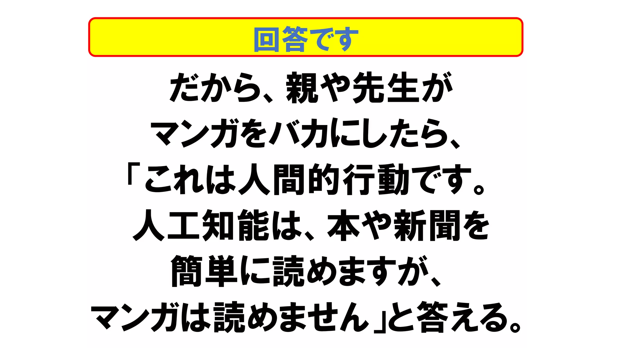 だから、親や先生が
マンガをバカにしたら、
「これは人間的行動です。
人工知能は、本や新聞を
簡単に読めますが、
マンガは読めません」と答える。
回答です
 