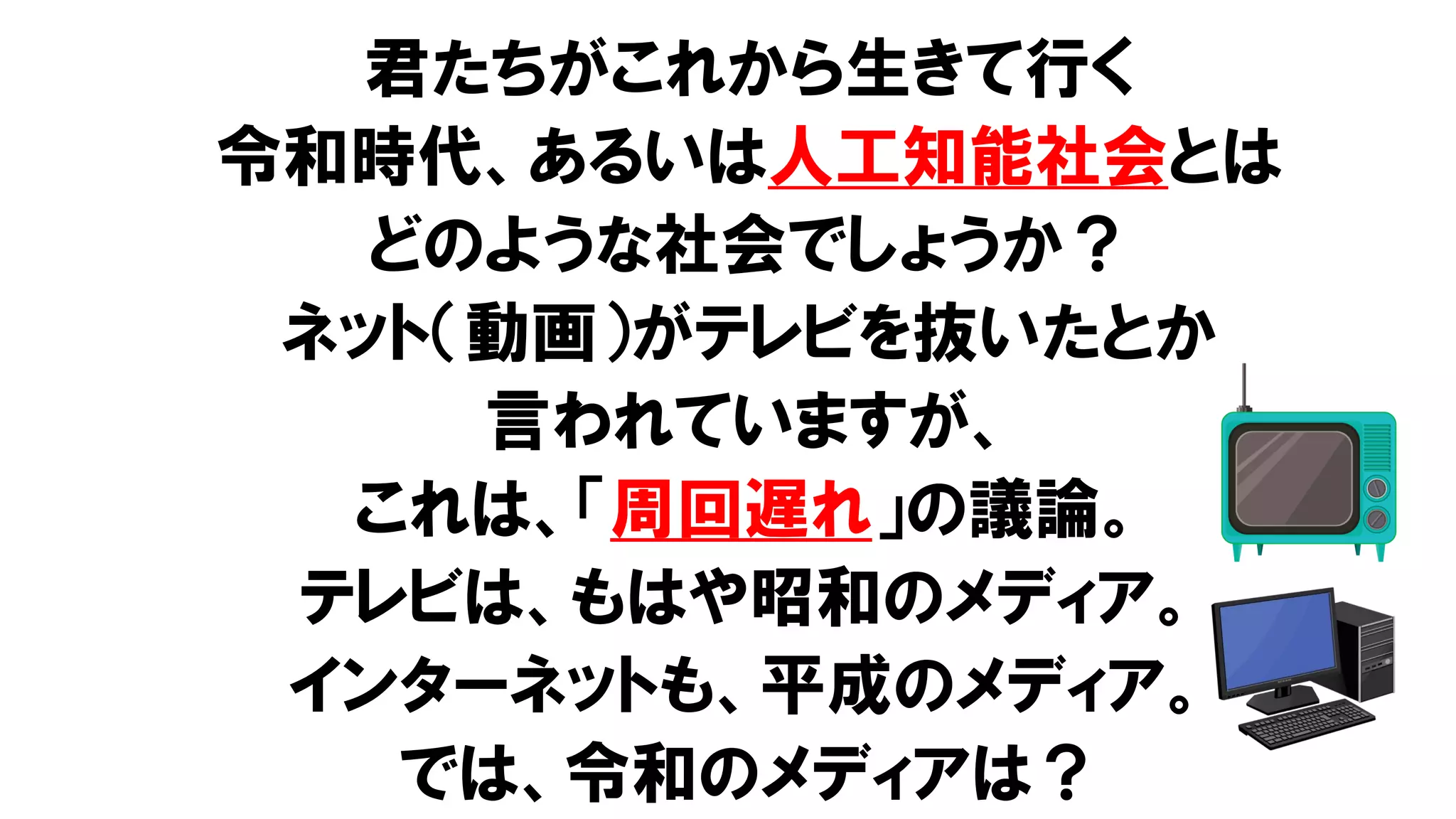 君たちがこれから生きて行く
令和時代、あるいは人工知能社会とは
どのような社会でしょうか？
ネット（動画）がテレビを抜いたとか
言われていますが、
これは、「周回遅れ」の議論。
テレビは、もはや昭和のメディア。
インターネットも、平成のメディア。
では、令和のメディアは？
 