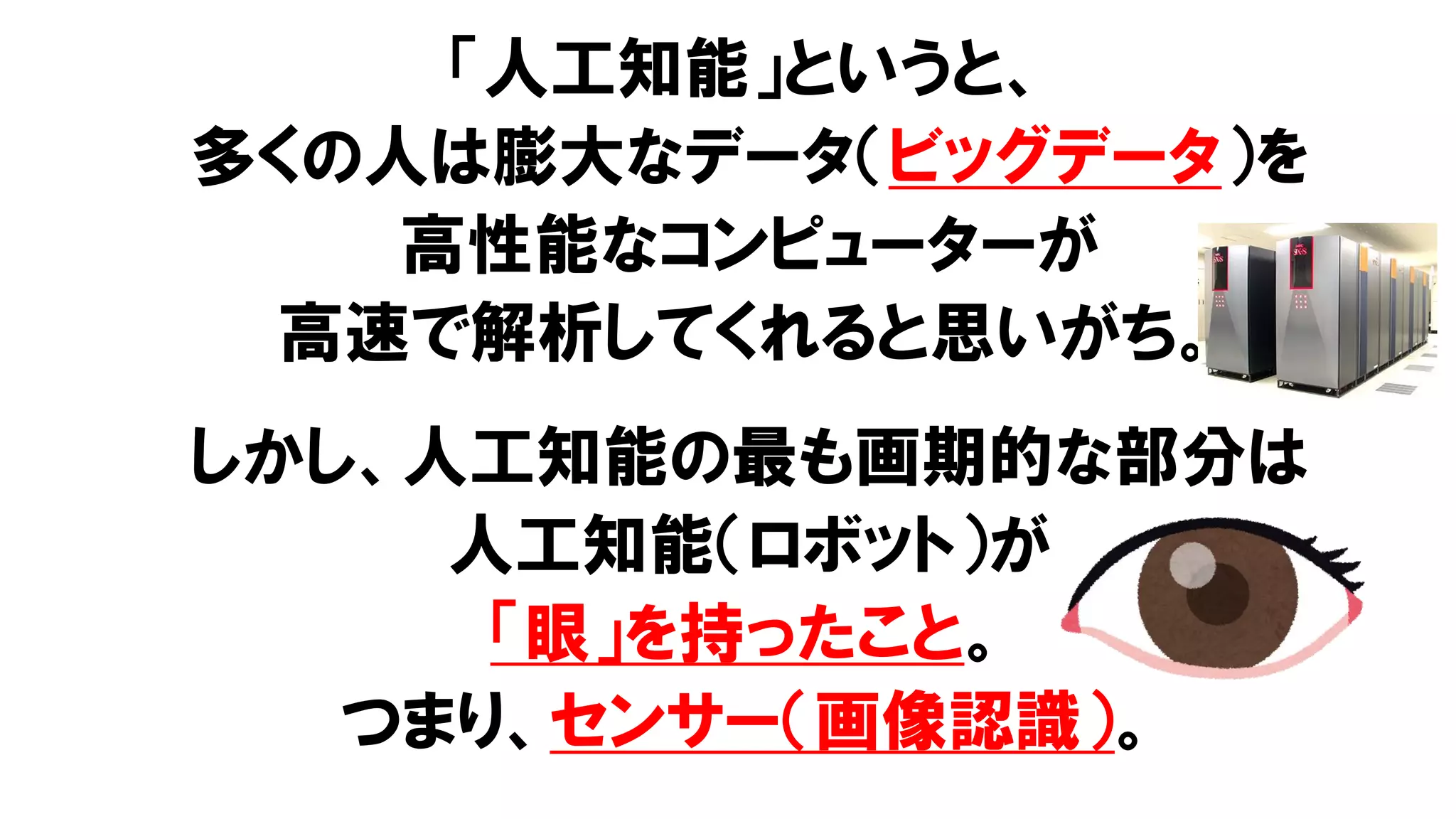 「人工知能」というと、
多くの人は膨大なデータ（ビッグデータ）を
高性能なコンピューターが
高速で解析してくれると思いがち。
しかし、人工知能の最も画期的な部分は
人工知能（ロボット）が
「眼」を持ったこと。
つまり、センサー（画像認識）。
 