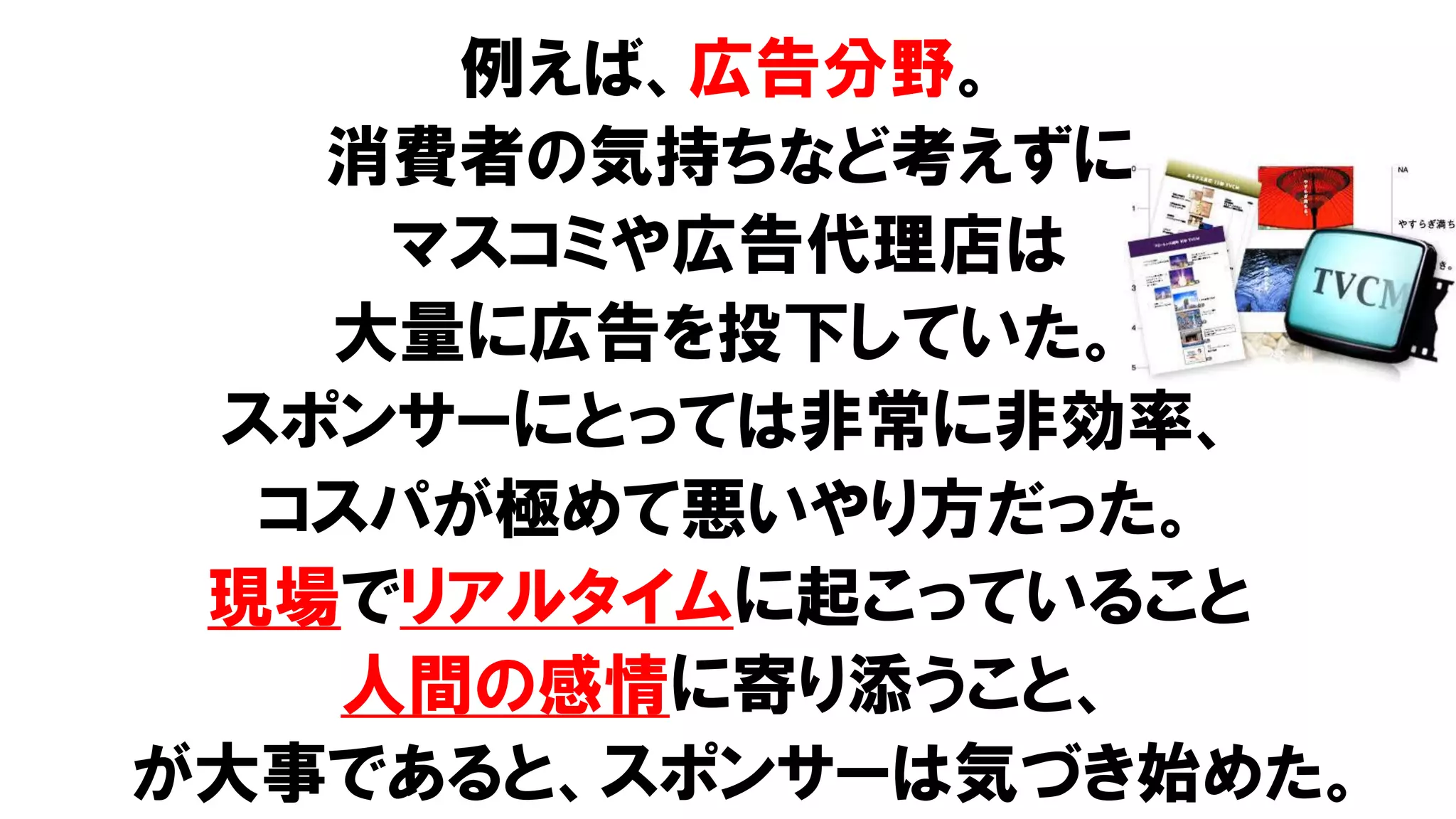 例えば、広告分野。
消費者の気持ちなど考えずに
マスコミや広告代理店は
大量に広告を投下していた。
スポンサーにとっては非常に非効率、
コスパが極めて悪いやり方だった。
現場でリアルタイムに起こっていること
人間の感情に寄り添うこと、
が大事であると、スポンサーは気づき始めた。
 