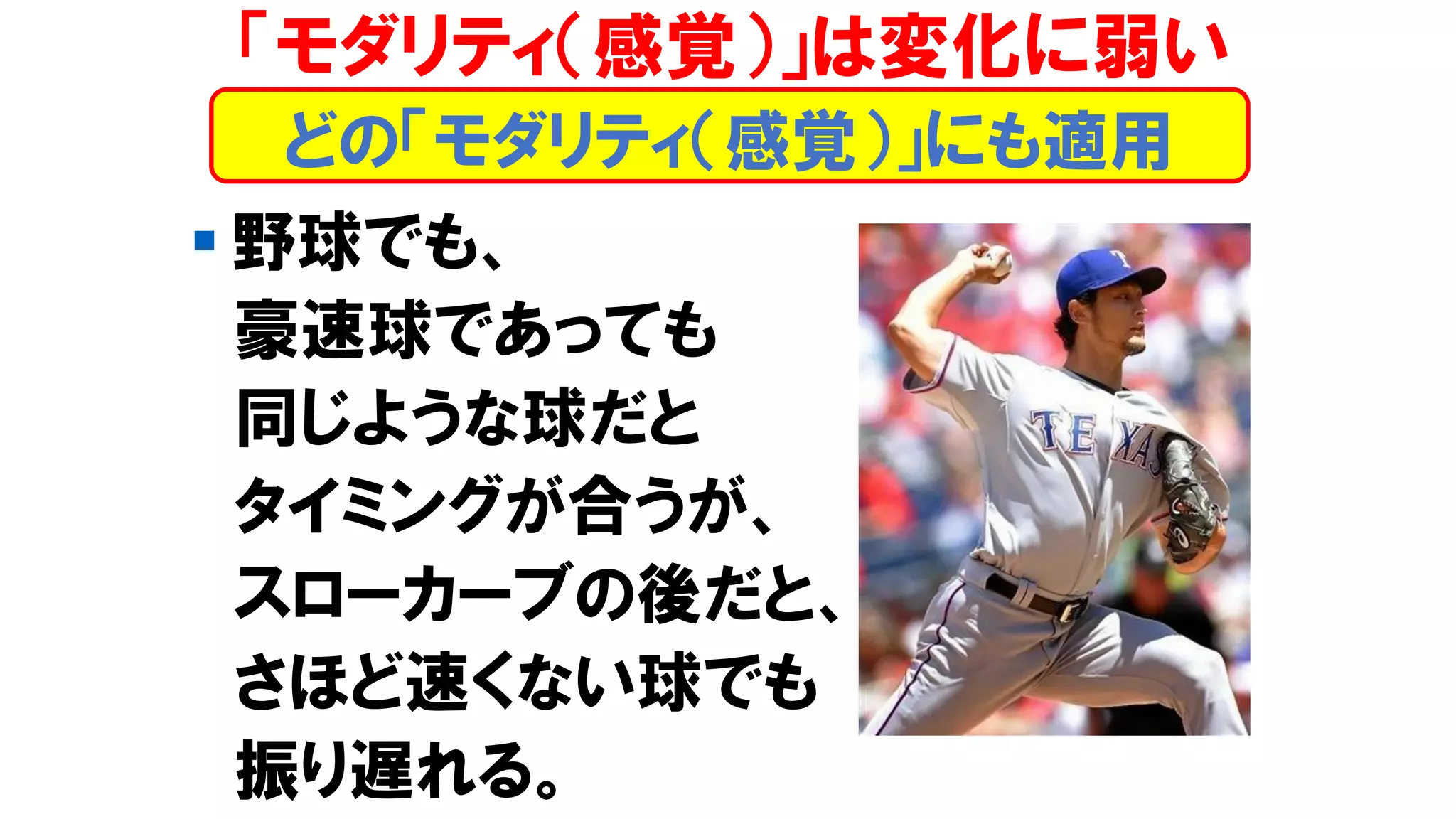 「モダリティ（感覚）」は変化に弱い
▪ 野球でも、
豪速球であっても
同じような球だと
タイミングが合うが、
スローカーブの後だと、
さほど速くない球でも
振り遅れる。
どの「モダリティ（感覚）」にも適用
 