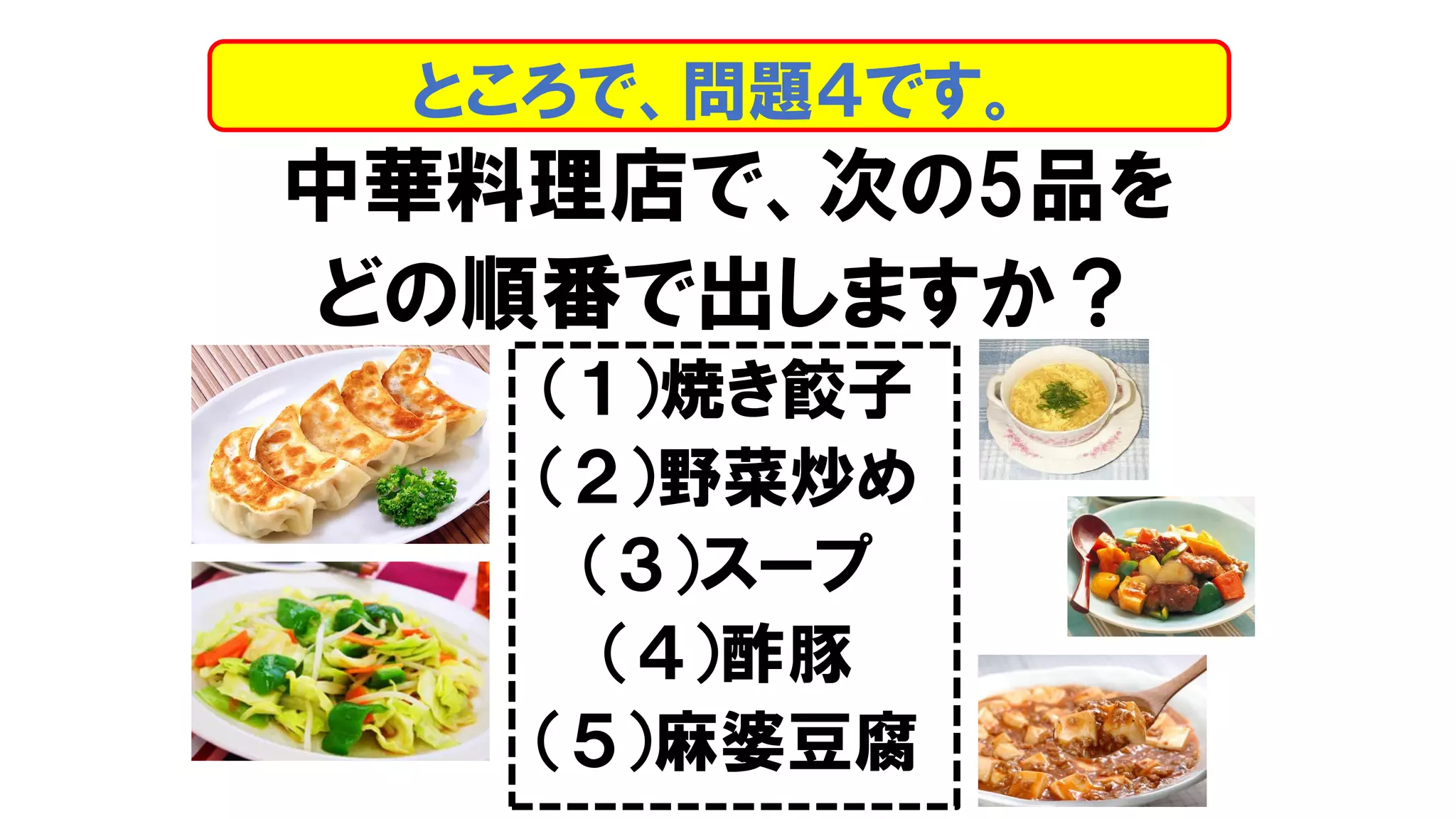 中華料理店で、次の5品を
どの順番で出しますか？
（１）焼き餃子
（２）野菜炒め
（３）スープ
（４）酢豚
（５）麻婆豆腐
ところで、問題４です。
 