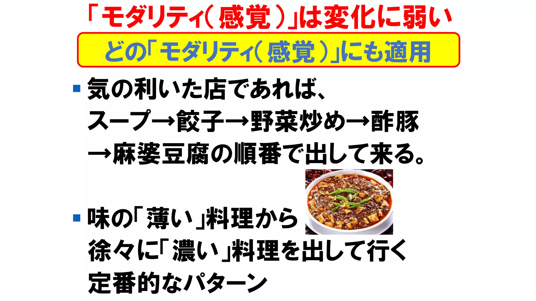 「モダリティ（感覚）」は変化に弱い
▪ 気の利いた店であれば、
スープ→餃子→野菜炒め→酢豚
→麻婆豆腐の順番で出して来る。
▪ 味の「薄い」料理から
徐々に「濃い」料理を出して行く
定番的なパターン
どの「モダリティ（感覚）」にも適用
 