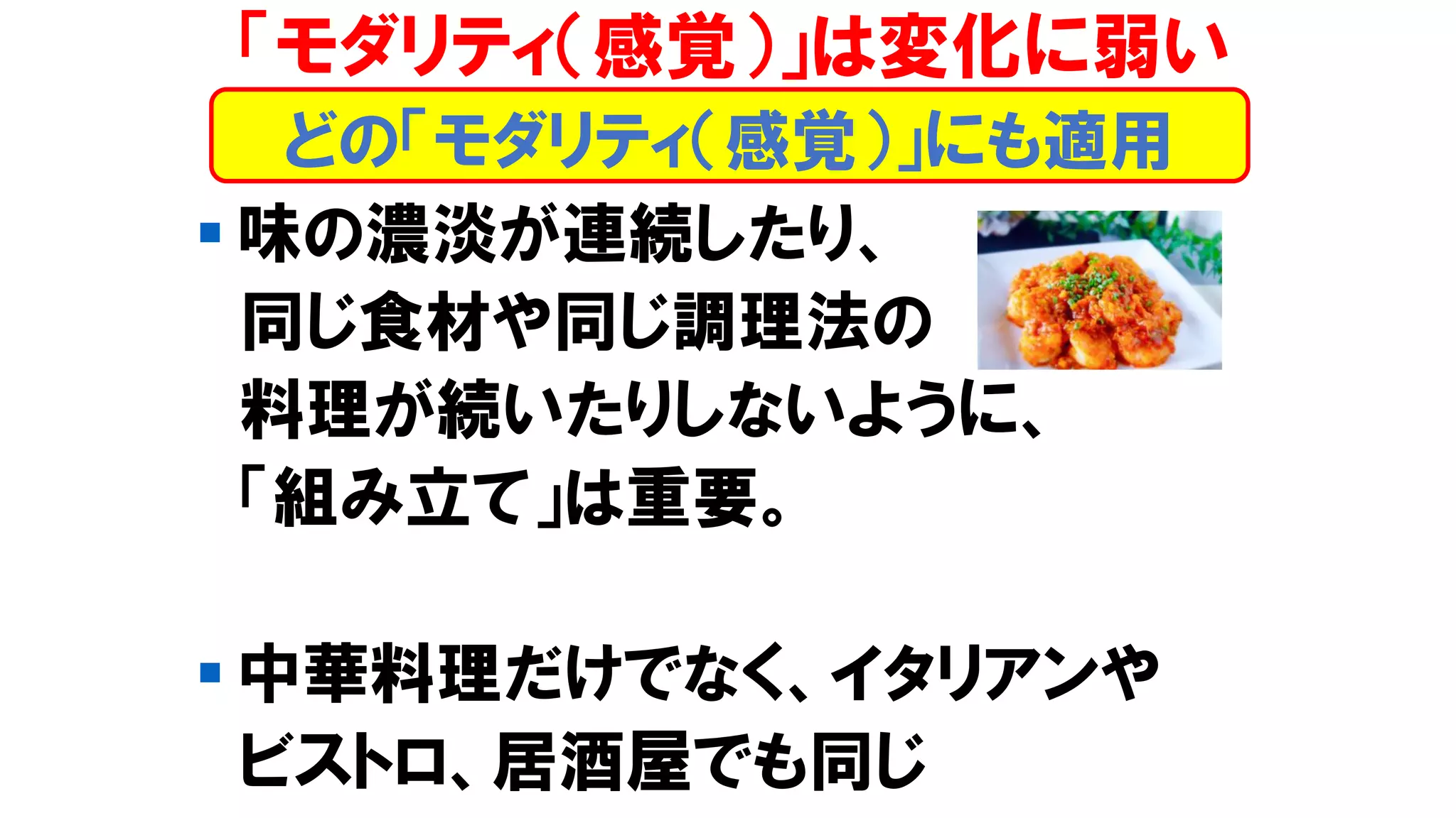 「モダリティ（感覚）」は変化に弱い
▪ 味の濃淡が連続したり、
同じ食材や同じ調理法の
料理が続いたりしないように、
「組み立て」は重要。
▪ 中華料理だけでなく、イタリアンや
ビストロ、居酒屋でも同じ
どの「モダリティ（感覚）」にも適用
 