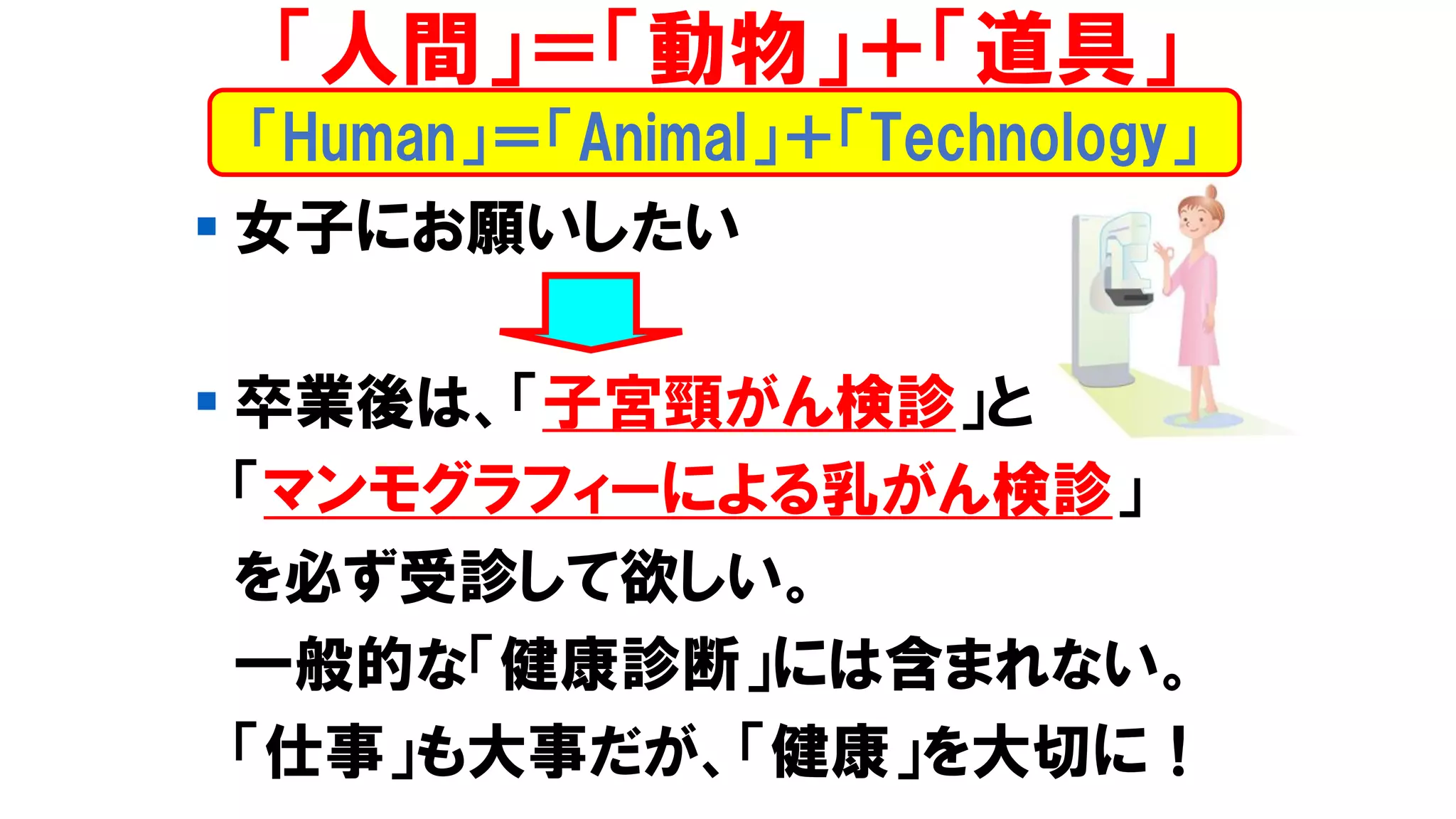 ▪ 女子にお願いしたい
▪ 卒業後は、「子宮頸がん検診」と
「マンモグラフィーによる乳がん検診」
を必ず受診して欲しい。
一般的な「健康診断」には含まれない。
「仕事」も大事だが、「健康」を大切に！
「Human」＝「Animal」＋「Technology」
「人間」＝「動物」＋「道具」
 