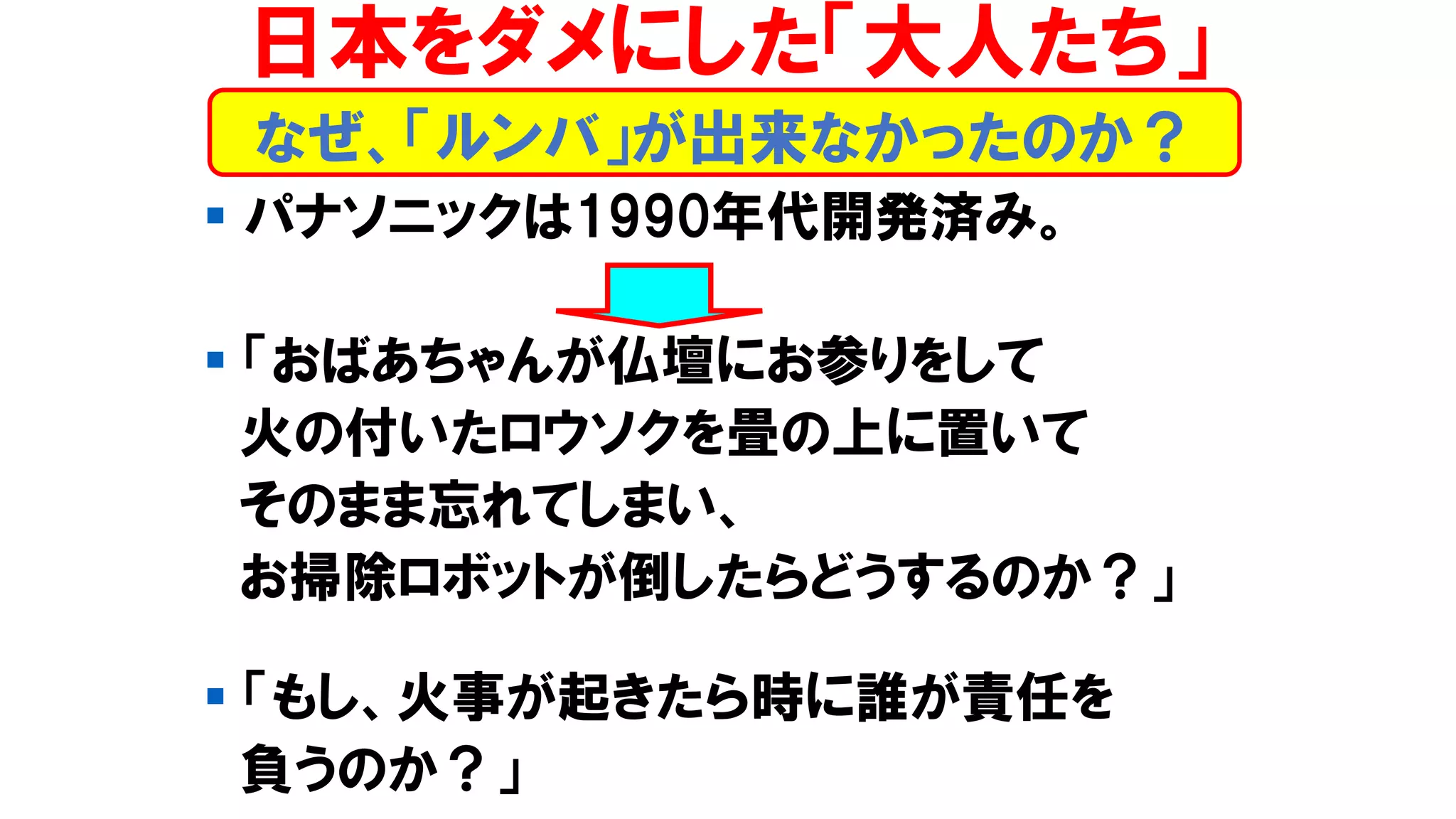 ▪ パナソニックは1990年代開発済み。
▪ 「おばあちゃんが仏壇にお参りをして
火の付いたロウソクを畳の上に置いて
そのまま忘れてしまい、
お掃除ロボットが倒したらどうするのか？」
▪ 「もし、火事が起きたら時に誰が責任を
負うのか？」
なぜ、「ルンバ」が出来なかったのか？
日本をダメにした「大人たち」
 