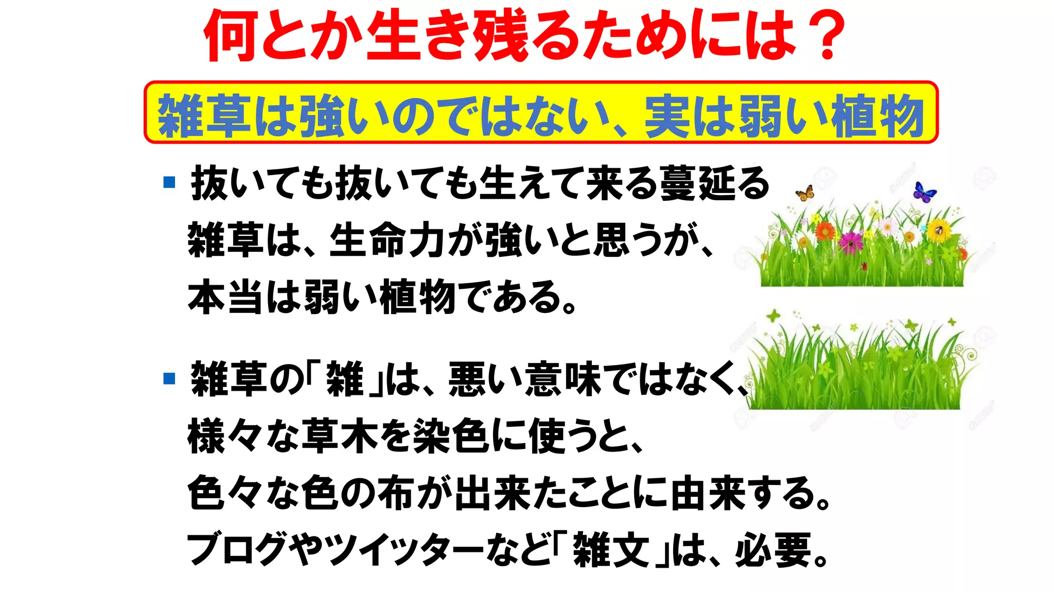 雑草は強いのではない、実は弱い植物
何とか生き残るためには？
▪ 抜いても抜いても生えて来る蔓延る
雑草は、生命力が強いと思うが、
本当は弱い植物である。
▪ 雑草の「雑」は、悪い意味ではなく、
様々な草木を染色に使うと、
色々な色の布が出来たことに由来する。
ブログやツイッターなど「雑文」は、必要。
 